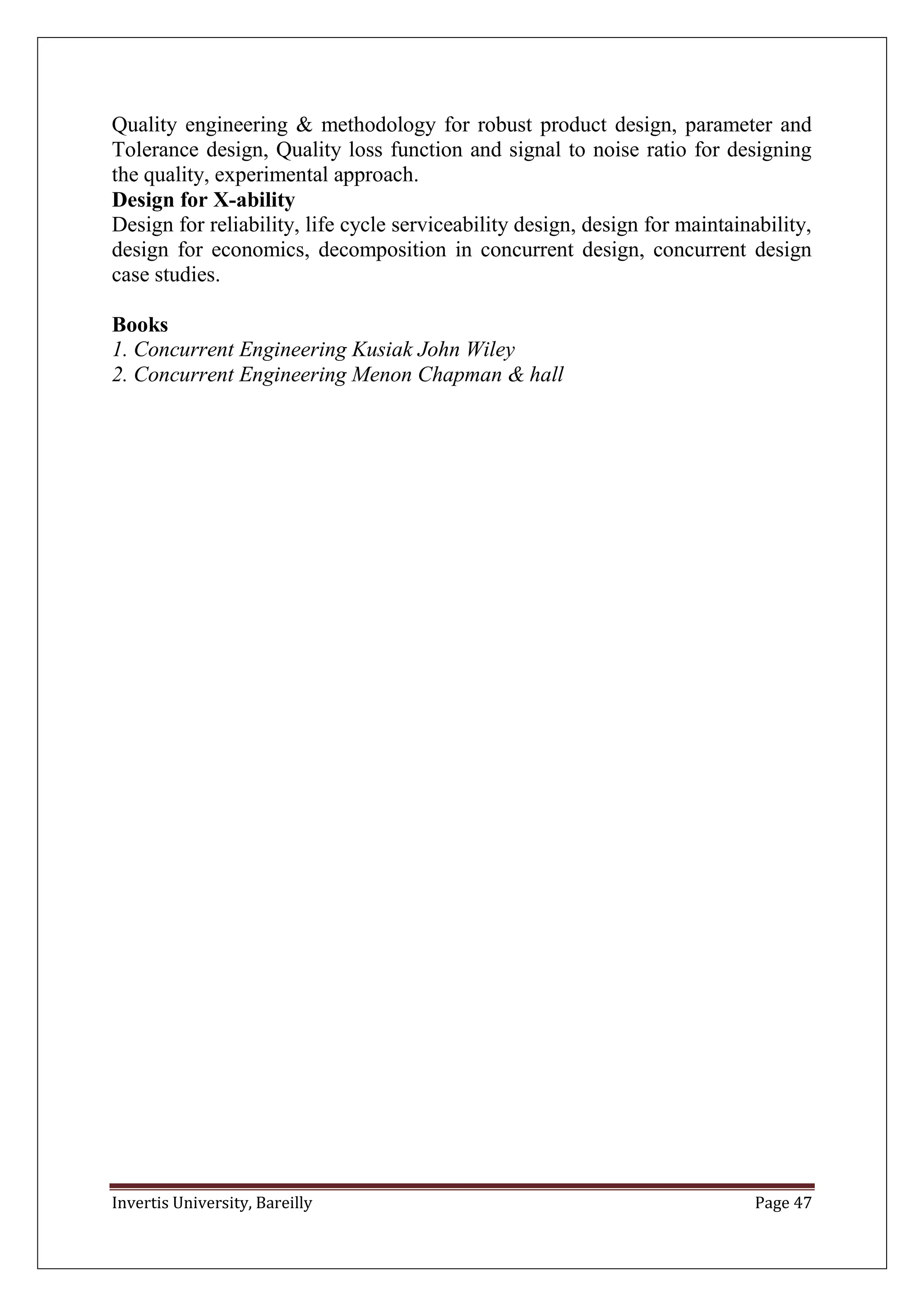 Invertis University, Bareilly Page 47
Quality engineering & methodology for robust product design, parameter and
Tolerance design, Quality loss function and signal to noise ratio for designing
the quality, experimental approach.
Design for X-ability
Design for reliability, life cycle serviceability design, design for maintainability,
design for economics, decomposition in concurrent design, concurrent design
case studies.
Books
1. Concurrent Engineering Kusiak John Wiley
2. Concurrent Engineering Menon Chapman & hall
 