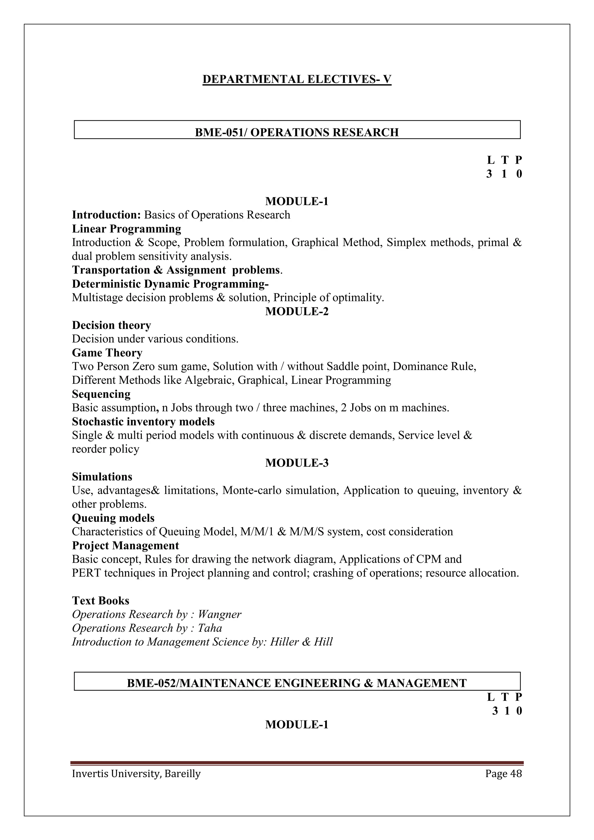 Invertis University, Bareilly Page 48
DEPARTMENTAL ELECTIVES- V
BME-051/ OPERATIONS RESEARCH
L T P
3 1 0
MODULE-1
Introduction: Basics of Operations Research
Linear Programming
Introduction & Scope, Problem formulation, Graphical Method, Simplex methods, primal &
dual problem sensitivity analysis.
Transportation & Assignment problems.
Deterministic Dynamic Programming-
Multistage decision problems & solution, Principle of optimality.
MODULE-2
Decision theory
Decision under various conditions.
Game Theory
Two Person Zero sum game, Solution with / without Saddle point, Dominance Rule,
Different Methods like Algebraic, Graphical, Linear Programming
Sequencing
Basic assumption, n Jobs through two / three machines, 2 Jobs on m machines.
Stochastic inventory models
Single & multi period models with continuous & discrete demands, Service level &
reorder policy
MODULE-3
Simulations
Use, advantages& limitations, Monte-carlo simulation, Application to queuing, inventory &
other problems.
Queuing models
Characteristics of Queuing Model, M/M/1 & M/M/S system, cost consideration
Project Management
Basic concept, Rules for drawing the network diagram, Applications of CPM and
PERT techniques in Project planning and control; crashing of operations; resource allocation.
Text Books
Operations Research by : Wangner
Operations Research by : Taha
Introduction to Management Science by: Hiller & Hill
BME-052/MAINTENANCE ENGINEERING & MANAGEMENT
L T P
3 1 0
MODULE-1
 