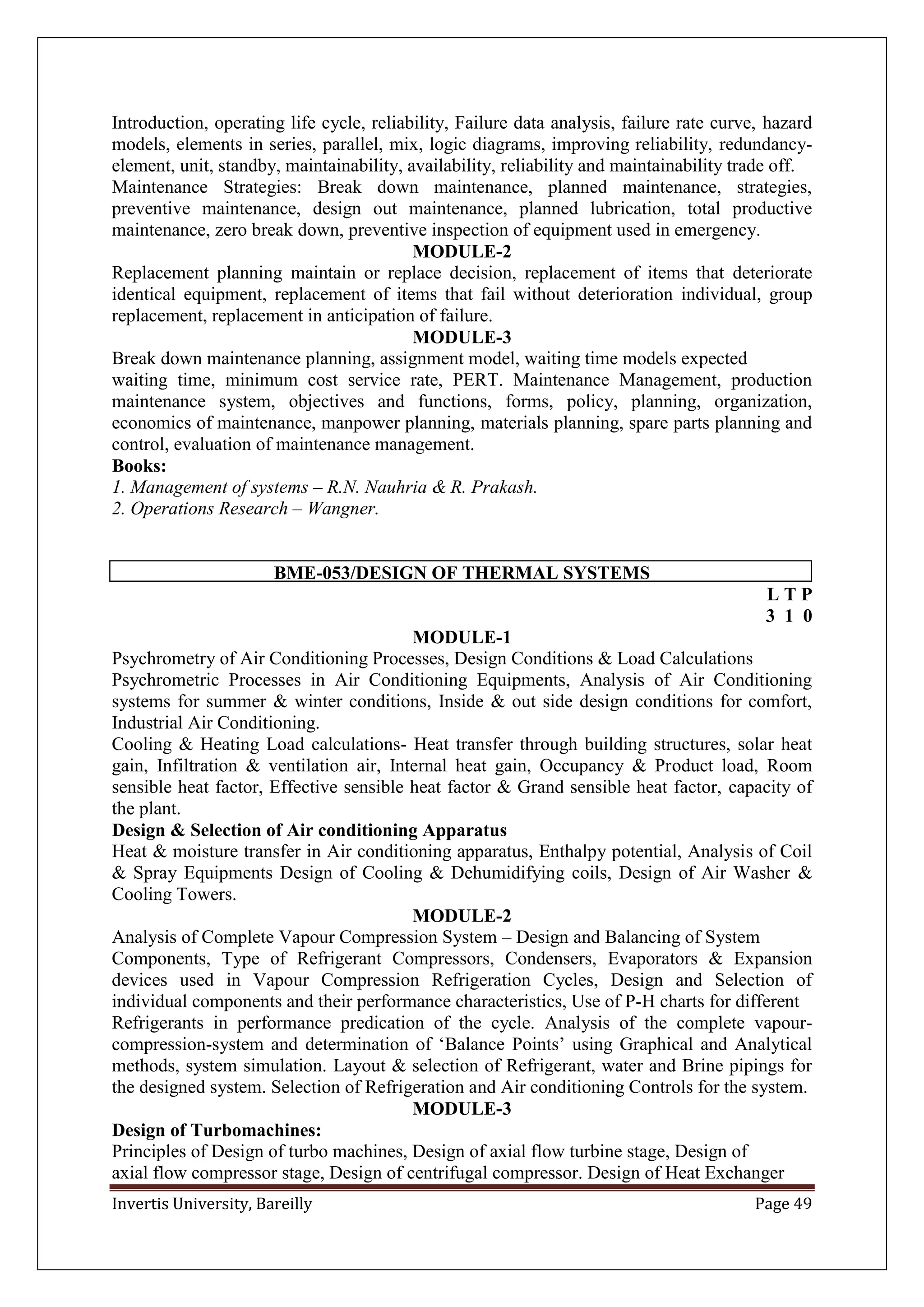 Invertis University, Bareilly Page 49
Introduction, operating life cycle, reliability, Failure data analysis, failure rate curve, hazard
models, elements in series, parallel, mix, logic diagrams, improving reliability, redundancy-
element, unit, standby, maintainability, availability, reliability and maintainability trade off.
Maintenance Strategies: Break down maintenance, planned maintenance, strategies,
preventive maintenance, design out maintenance, planned lubrication, total productive
maintenance, zero break down, preventive inspection of equipment used in emergency.
MODULE-2
Replacement planning maintain or replace decision, replacement of items that deteriorate
identical equipment, replacement of items that fail without deterioration individual, group
replacement, replacement in anticipation of failure.
MODULE-3
Break down maintenance planning, assignment model, waiting time models expected
waiting time, minimum cost service rate, PERT. Maintenance Management, production
maintenance system, objectives and functions, forms, policy, planning, organization,
economics of maintenance, manpower planning, materials planning, spare parts planning and
control, evaluation of maintenance management.
Books:
1. Management of systems – R.N. Nauhria & R. Prakash.
2. Operations Research – Wangner.
BME-053/DESIGN OF THERMAL SYSTEMS
L T P
3 1 0
MODULE-1
Psychrometry of Air Conditioning Processes, Design Conditions & Load Calculations
Psychrometric Processes in Air Conditioning Equipments, Analysis of Air Conditioning
systems for summer & winter conditions, Inside & out side design conditions for comfort,
Industrial Air Conditioning.
Cooling & Heating Load calculations- Heat transfer through building structures, solar heat
gain, Infiltration & ventilation air, Internal heat gain, Occupancy & Product load, Room
sensible heat factor, Effective sensible heat factor & Grand sensible heat factor, capacity of
the plant.
Design & Selection of Air conditioning Apparatus
Heat & moisture transfer in Air conditioning apparatus, Enthalpy potential, Analysis of Coil
& Spray Equipments Design of Cooling & Dehumidifying coils, Design of Air Washer &
Cooling Towers.
MODULE-2
Analysis of Complete Vapour Compression System – Design and Balancing of System
Components, Type of Refrigerant Compressors, Condensers, Evaporators & Expansion
devices used in Vapour Compression Refrigeration Cycles, Design and Selection of
individual components and their performance characteristics, Use of P-H charts for different
Refrigerants in performance predication of the cycle. Analysis of the complete vapour-
compression-system and determination of ‘Balance Points’ using Graphical and Analytical
methods, system simulation. Layout & selection of Refrigerant, water and Brine pipings for
the designed system. Selection of Refrigeration and Air conditioning Controls for the system.
MODULE-3
Design of Turbomachines:
Principles of Design of turbo machines, Design of axial flow turbine stage, Design of
axial flow compressor stage, Design of centrifugal compressor. Design of Heat Exchanger
 