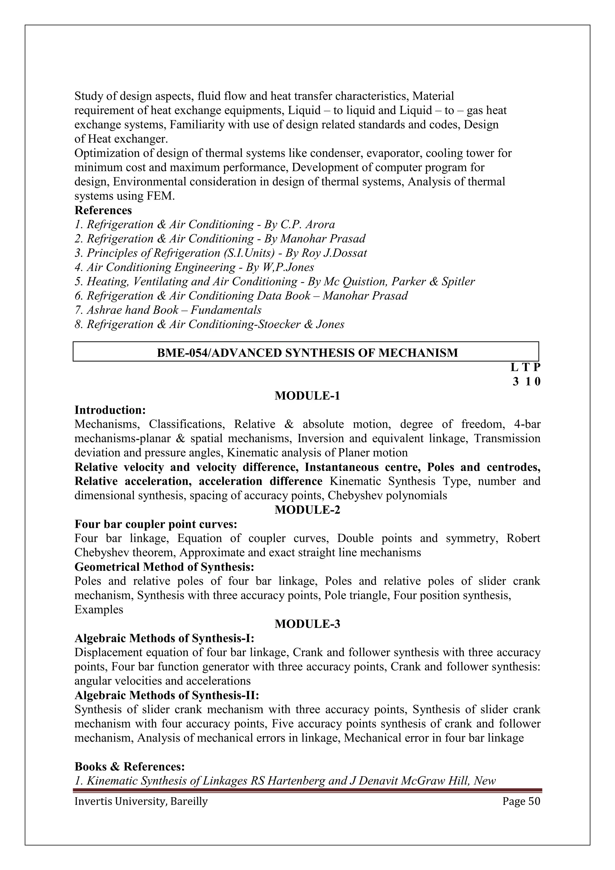 Invertis University, Bareilly Page 50
Study of design aspects, fluid flow and heat transfer characteristics, Material
requirement of heat exchange equipments, Liquid – to liquid and Liquid – to – gas heat
exchange systems, Familiarity with use of design related standards and codes, Design
of Heat exchanger.
Optimization of design of thermal systems like condenser, evaporator, cooling tower for
minimum cost and maximum performance, Development of computer program for
design, Environmental consideration in design of thermal systems, Analysis of thermal
systems using FEM.
References
1. Refrigeration & Air Conditioning - By C.P. Arora
2. Refrigeration & Air Conditioning - By Manohar Prasad
3. Principles of Refrigeration (S.I.Units) - By Roy J.Dossat
4. Air Conditioning Engineering - By W,P.Jones
5. Heating, Ventilating and Air Conditioning - By Mc Quistion, Parker & Spitler
6. Refrigeration & Air Conditioning Data Book – Manohar Prasad
7. Ashrae hand Book – Fundamentals
8. Refrigeration & Air Conditioning-Stoecker & Jones
BME-054/ADVANCED SYNTHESIS OF MECHANISM
L T P
3 1 0
MODULE-1
Introduction:
Mechanisms, Classifications, Relative & absolute motion, degree of freedom, 4-bar
mechanisms-planar & spatial mechanisms, Inversion and equivalent linkage, Transmission
deviation and pressure angles, Kinematic analysis of Planer motion
Relative velocity and velocity difference, Instantaneous centre, Poles and centrodes,
Relative acceleration, acceleration difference Kinematic Synthesis Type, number and
dimensional synthesis, spacing of accuracy points, Chebyshev polynomials
MODULE-2
Four bar coupler point curves:
Four bar linkage, Equation of coupler curves, Double points and symmetry, Robert
Chebyshev theorem, Approximate and exact straight line mechanisms
Geometrical Method of Synthesis:
Poles and relative poles of four bar linkage, Poles and relative poles of slider crank
mechanism, Synthesis with three accuracy points, Pole triangle, Four position synthesis,
Examples
MODULE-3
Algebraic Methods of Synthesis-I:
Displacement equation of four bar linkage, Crank and follower synthesis with three accuracy
points, Four bar function generator with three accuracy points, Crank and follower synthesis:
angular velocities and accelerations
Algebraic Methods of Synthesis-II:
Synthesis of slider crank mechanism with three accuracy points, Synthesis of slider crank
mechanism with four accuracy points, Five accuracy points synthesis of crank and follower
mechanism, Analysis of mechanical errors in linkage, Mechanical error in four bar linkage
Books & References:
1. Kinematic Synthesis of Linkages RS Hartenberg and J Denavit McGraw Hill, New
 