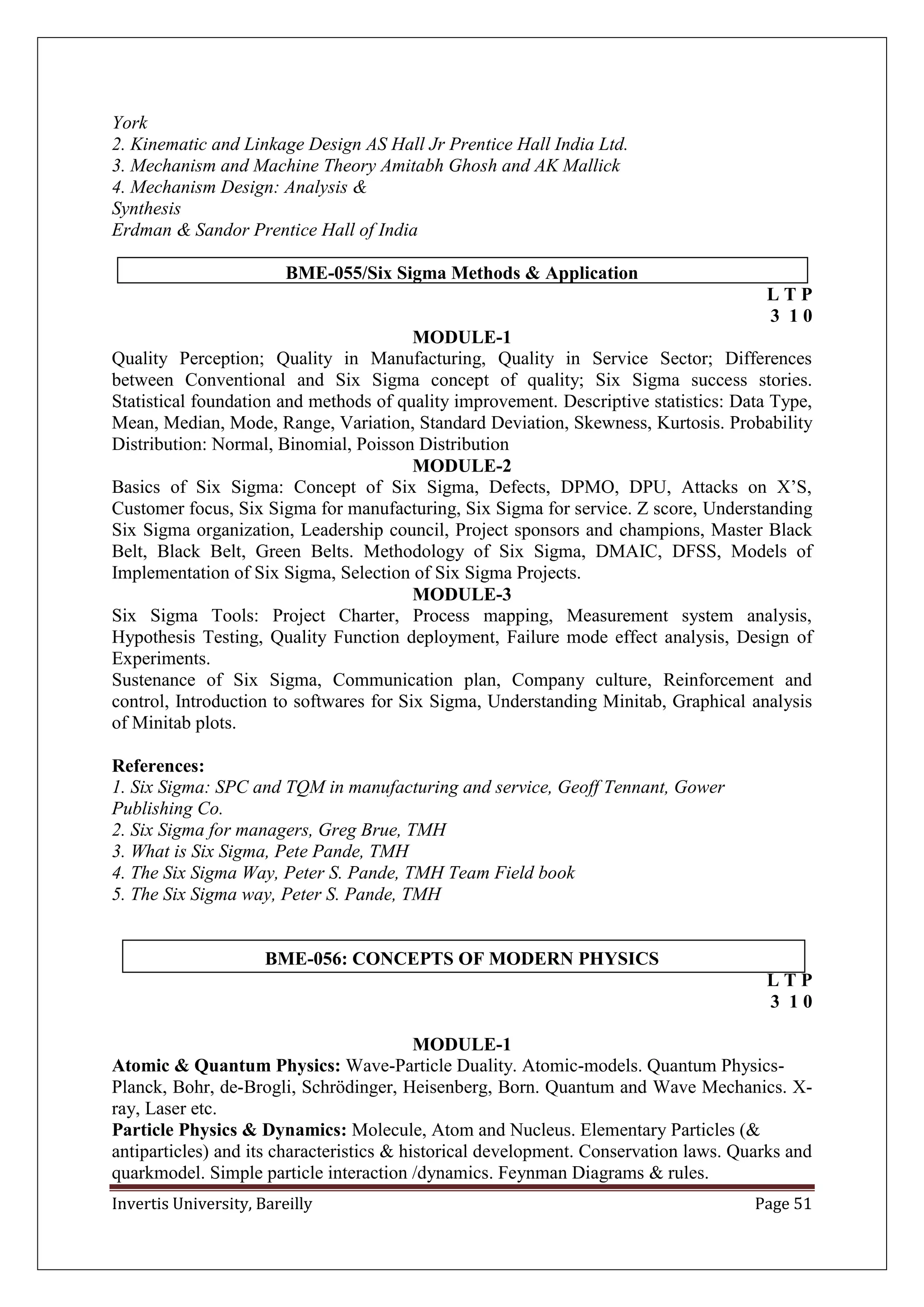 Invertis University, Bareilly Page 51
York
2. Kinematic and Linkage Design AS Hall Jr Prentice Hall India Ltd.
3. Mechanism and Machine Theory Amitabh Ghosh and AK Mallick
4. Mechanism Design: Analysis &
Synthesis
Erdman & Sandor Prentice Hall of India
BME-055/Six Sigma Methods & Application
L T P
3 1 0
MODULE-1
Quality Perception; Quality in Manufacturing, Quality in Service Sector; Differences
between Conventional and Six Sigma concept of quality; Six Sigma success stories.
Statistical foundation and methods of quality improvement. Descriptive statistics: Data Type,
Mean, Median, Mode, Range, Variation, Standard Deviation, Skewness, Kurtosis. Probability
Distribution: Normal, Binomial, Poisson Distribution
MODULE-2
Basics of Six Sigma: Concept of Six Sigma, Defects, DPMO, DPU, Attacks on X’S,
Customer focus, Six Sigma for manufacturing, Six Sigma for service. Z score, Understanding
Six Sigma organization, Leadership council, Project sponsors and champions, Master Black
Belt, Black Belt, Green Belts. Methodology of Six Sigma, DMAIC, DFSS, Models of
Implementation of Six Sigma, Selection of Six Sigma Projects.
MODULE-3
Six Sigma Tools: Project Charter, Process mapping, Measurement system analysis,
Hypothesis Testing, Quality Function deployment, Failure mode effect analysis, Design of
Experiments.
Sustenance of Six Sigma, Communication plan, Company culture, Reinforcement and
control, Introduction to softwares for Six Sigma, Understanding Minitab, Graphical analysis
of Minitab plots.
References:
1. Six Sigma: SPC and TQM in manufacturing and service, Geoff Tennant, Gower
Publishing Co.
2. Six Sigma for managers, Greg Brue, TMH
3. What is Six Sigma, Pete Pande, TMH
4. The Six Sigma Way, Peter S. Pande, TMH Team Field book
5. The Six Sigma way, Peter S. Pande, TMH
BME-056: CONCEPTS OF MODERN PHYSICS
L T P
3 1 0
MODULE-1
Atomic & Quantum Physics: Wave-Particle Duality. Atomic-models. Quantum Physics-
Planck, Bohr, de-Brogli, Schrödinger, Heisenberg, Born. Quantum and Wave Mechanics. X-
ray, Laser etc.
Particle Physics & Dynamics: Molecule, Atom and Nucleus. Elementary Particles (&
antiparticles) and its characteristics & historical development. Conservation laws. Quarks and
quarkmodel. Simple particle interaction /dynamics. Feynman Diagrams & rules.
 