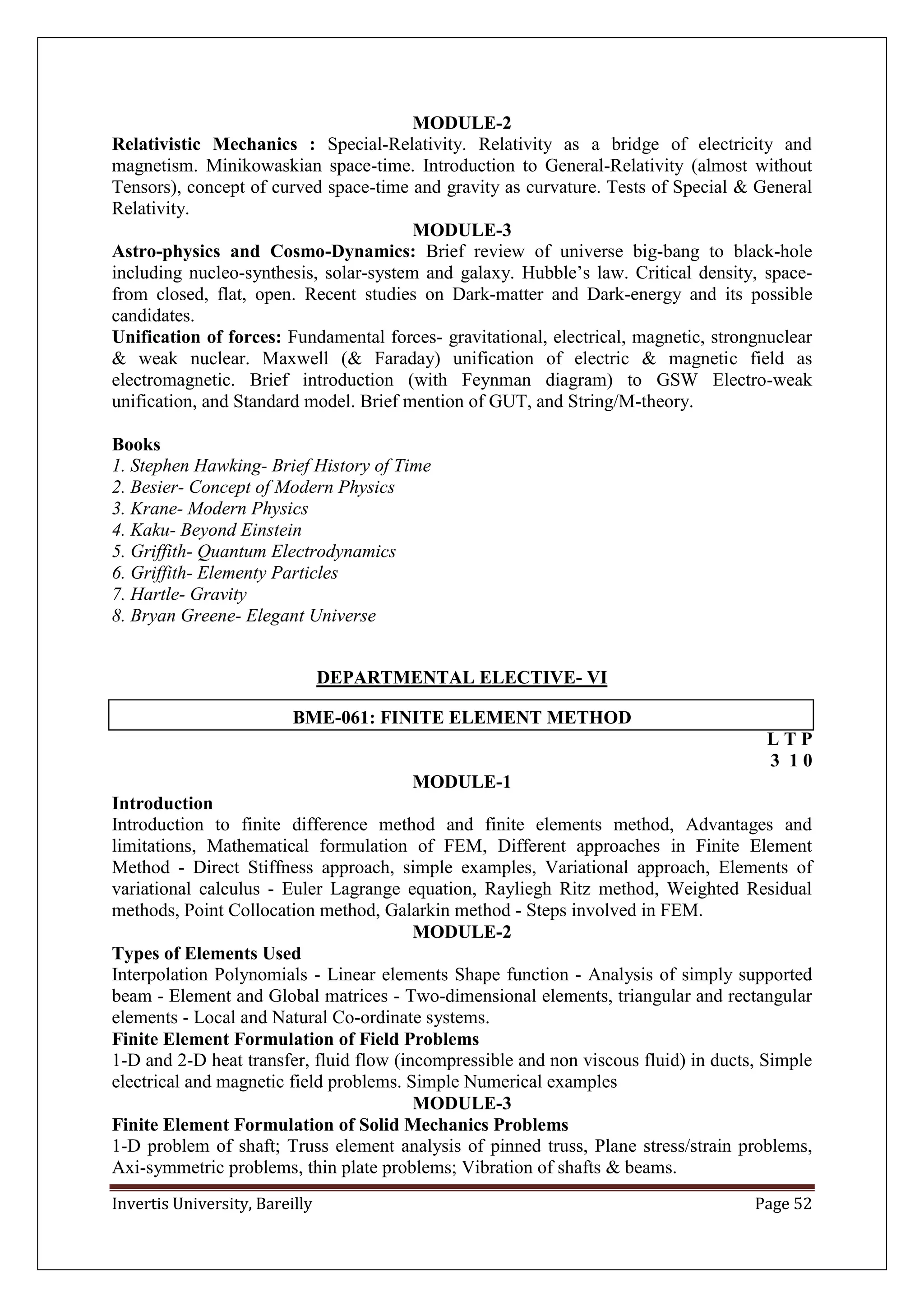 Invertis University, Bareilly Page 52
MODULE-2
Relativistic Mechanics : Special-Relativity. Relativity as a bridge of electricity and
magnetism. Minikowaskian space-time. Introduction to General-Relativity (almost without
Tensors), concept of curved space-time and gravity as curvature. Tests of Special & General
Relativity.
MODULE-3
Astro-physics and Cosmo-Dynamics: Brief review of universe big-bang to black-hole
including nucleo-synthesis, solar-system and galaxy. Hubble’s law. Critical density, space-
from closed, flat, open. Recent studies on Dark-matter and Dark-energy and its possible
candidates.
Unification of forces: Fundamental forces- gravitational, electrical, magnetic, strongnuclear
& weak nuclear. Maxwell (& Faraday) unification of electric & magnetic field as
electromagnetic. Brief introduction (with Feynman diagram) to GSW Electro-weak
unification, and Standard model. Brief mention of GUT, and String/M-theory.
Books
1. Stephen Hawking- Brief History of Time
2. Besier- Concept of Modern Physics
3. Krane- Modern Physics
4. Kaku- Beyond Einstein
5. Griffith- Quantum Electrodynamics
6. Griffith- Elementy Particles
7. Hartle- Gravity
8. Bryan Greene- Elegant Universe
DEPARTMENTAL ELECTIVE- VI
BME-061: FINITE ELEMENT METHOD
L T P
3 1 0
MODULE-1
Introduction
Introduction to finite difference method and finite elements method, Advantages and
limitations, Mathematical formulation of FEM, Different approaches in Finite Element
Method - Direct Stiffness approach, simple examples, Variational approach, Elements of
variational calculus - Euler Lagrange equation, Rayliegh Ritz method, Weighted Residual
methods, Point Collocation method, Galarkin method - Steps involved in FEM.
MODULE-2
Types of Elements Used
Interpolation Polynomials - Linear elements Shape function - Analysis of simply supported
beam - Element and Global matrices - Two-dimensional elements, triangular and rectangular
elements - Local and Natural Co-ordinate systems.
Finite Element Formulation of Field Problems
1-D and 2-D heat transfer, fluid flow (incompressible and non viscous fluid) in ducts, Simple
electrical and magnetic field problems. Simple Numerical examples
MODULE-3
Finite Element Formulation of Solid Mechanics Problems
1-D problem of shaft; Truss element analysis of pinned truss, Plane stress/strain problems,
Axi-symmetric problems, thin plate problems; Vibration of shafts & beams.
 