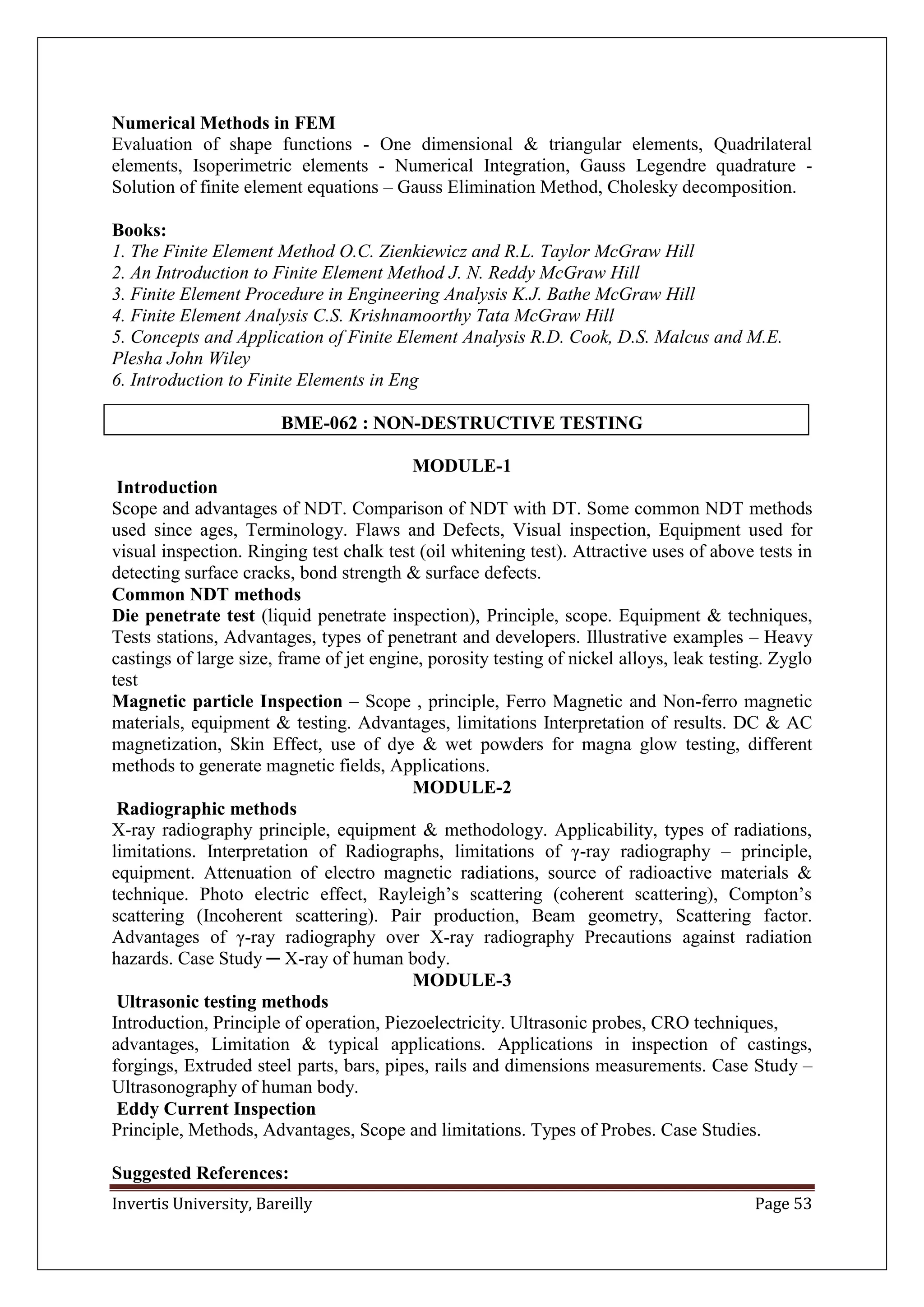 Invertis University, Bareilly Page 53
Numerical Methods in FEM
Evaluation of shape functions - One dimensional & triangular elements, Quadrilateral
elements, Isoperimetric elements - Numerical Integration, Gauss Legendre quadrature -
Solution of finite element equations – Gauss Elimination Method, Cholesky decomposition.
Books:
1. The Finite Element Method O.C. Zienkiewicz and R.L. Taylor McGraw Hill
2. An Introduction to Finite Element Method J. N. Reddy McGraw Hill
3. Finite Element Procedure in Engineering Analysis K.J. Bathe McGraw Hill
4. Finite Element Analysis C.S. Krishnamoorthy Tata McGraw Hill
5. Concepts and Application of Finite Element Analysis R.D. Cook, D.S. Malcus and M.E.
Plesha John Wiley
6. Introduction to Finite Elements in Eng
BME-062 : NON-DESTRUCTIVE TESTING
MODULE-1
Introduction
Scope and advantages of NDT. Comparison of NDT with DT. Some common NDT methods
used since ages, Terminology. Flaws and Defects, Visual inspection, Equipment used for
visual inspection. Ringing test chalk test (oil whitening test). Attractive uses of above tests in
detecting surface cracks, bond strength & surface defects.
Common NDT methods
Die penetrate test (liquid penetrate inspection), Principle, scope. Equipment & techniques,
Tests stations, Advantages, types of penetrant and developers. Illustrative examples – Heavy
castings of large size, frame of jet engine, porosity testing of nickel alloys, leak testing. Zyglo
test
Magnetic particle Inspection – Scope , principle, Ferro Magnetic and Non-ferro magnetic
materials, equipment & testing. Advantages, limitations Interpretation of results. DC & AC
magnetization, Skin Effect, use of dye & wet powders for magna glow testing, different
methods to generate magnetic fields, Applications.
MODULE-2
Radiographic methods
X-ray radiography principle, equipment & methodology. Applicability, types of radiations,
limitations. Interpretation of Radiographs, limitations of γ-ray radiography – principle,
equipment. Attenuation of electro magnetic radiations, source of radioactive materials &
technique. Photo electric effect, Rayleigh’s scattering (coherent scattering), Compton’s
scattering (Incoherent scattering). Pair production, Beam geometry, Scattering factor.
Advantages of γ-ray radiography over X-ray radiography Precautions against radiation
hazards. Case Study ─ X-ray of human body.
MODULE-3
Ultrasonic testing methods
Introduction, Principle of operation, Piezoelectricity. Ultrasonic probes, CRO techniques,
advantages, Limitation & typical applications. Applications in inspection of castings,
forgings, Extruded steel parts, bars, pipes, rails and dimensions measurements. Case Study –
Ultrasonography of human body.
Eddy Current Inspection
Principle, Methods, Advantages, Scope and limitations. Types of Probes. Case Studies.
Suggested References:
 