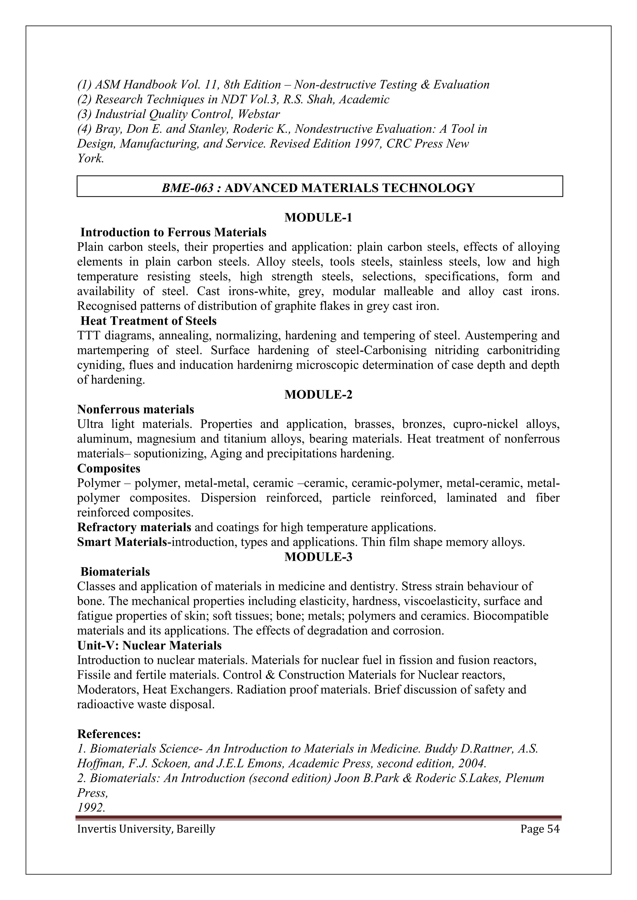 Invertis University, Bareilly Page 54
(1) ASM Handbook Vol. 11, 8th Edition – Non-destructive Testing & Evaluation
(2) Research Techniques in NDT Vol.3, R.S. Shah, Academic
(3) Industrial Quality Control, Webstar
(4) Bray, Don E. and Stanley, Roderic K., Nondestructive Evaluation: A Tool in
Design, Manufacturing, and Service. Revised Edition 1997, CRC Press New
York.
BME-063 : ADVANCED MATERIALS TECHNOLOGY
MODULE-1
Introduction to Ferrous Materials
Plain carbon steels, their properties and application: plain carbon steels, effects of alloying
elements in plain carbon steels. Alloy steels, tools steels, stainless steels, low and high
temperature resisting steels, high strength steels, selections, specifications, form and
availability of steel. Cast irons-white, grey, modular malleable and alloy cast irons.
Recognised patterns of distribution of graphite flakes in grey cast iron.
Heat Treatment of Steels
TTT diagrams, annealing, normalizing, hardening and tempering of steel. Austempering and
martempering of steel. Surface hardening of steel-Carbonising nitriding carbonitriding
cyniding, flues and inducation hardenirng microscopic determination of case depth and depth
of hardening.
MODULE-2
Nonferrous materials
Ultra light materials. Properties and application, brasses, bronzes, cupro-nickel alloys,
aluminum, magnesium and titanium alloys, bearing materials. Heat treatment of nonferrous
materials– soputionizing, Aging and precipitations hardening.
Composites
Polymer – polymer, metal-metal, ceramic –ceramic, ceramic-polymer, metal-ceramic, metal-
polymer composites. Dispersion reinforced, particle reinforced, laminated and fiber
reinforced composites.
Refractory materials and coatings for high temperature applications.
Smart Materials-introduction, types and applications. Thin film shape memory alloys.
MODULE-3
Biomaterials
Classes and application of materials in medicine and dentistry. Stress strain behaviour of
bone. The mechanical properties including elasticity, hardness, viscoelasticity, surface and
fatigue properties of skin; soft tissues; bone; metals; polymers and ceramics. Biocompatible
materials and its applications. The effects of degradation and corrosion.
Unit-V: Nuclear Materials
Introduction to nuclear materials. Materials for nuclear fuel in fission and fusion reactors,
Fissile and fertile materials. Control & Construction Materials for Nuclear reactors,
Moderators, Heat Exchangers. Radiation proof materials. Brief discussion of safety and
radioactive waste disposal.
References:
1. Biomaterials Science- An Introduction to Materials in Medicine. Buddy D.Rattner, A.S.
Hoffman, F.J. Sckoen, and J.E.L Emons, Academic Press, second edition, 2004.
2. Biomaterials: An Introduction (second edition) Joon B.Park & Roderic S.Lakes, Plenum
Press,
1992.
 
