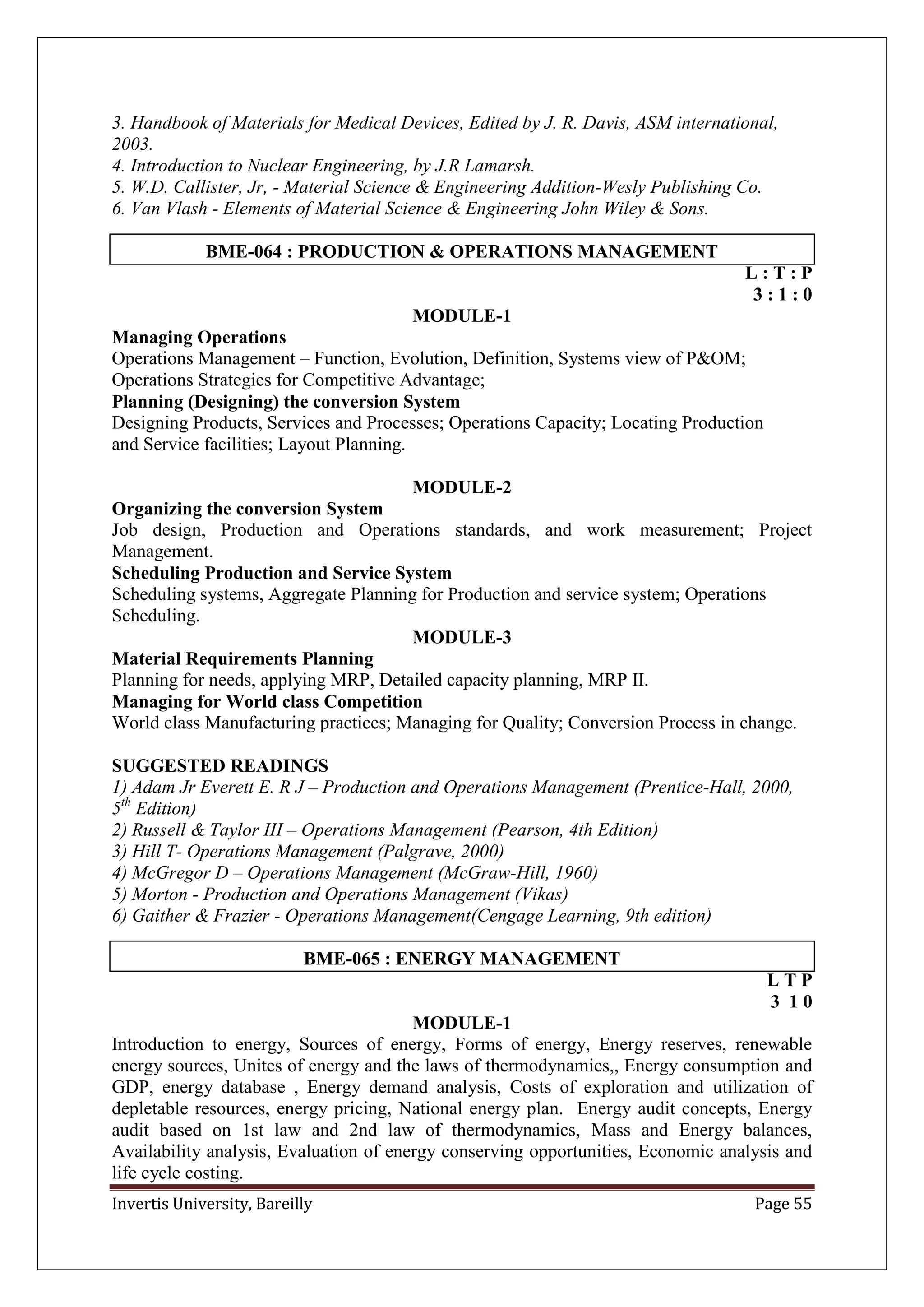Invertis University, Bareilly Page 55
3. Handbook of Materials for Medical Devices, Edited by J. R. Davis, ASM international,
2003.
4. Introduction to Nuclear Engineering, by J.R Lamarsh.
5. W.D. Callister, Jr, - Material Science & Engineering Addition-Wesly Publishing Co.
6. Van Vlash - Elements of Material Science & Engineering John Wiley & Sons.
BME-064 : PRODUCTION & OPERATIONS MANAGEMENT
L : T : P
3 : 1 : 0
MODULE-1
Managing Operations
Operations Management – Function, Evolution, Definition, Systems view of P&OM;
Operations Strategies for Competitive Advantage;
Planning (Designing) the conversion System
Designing Products, Services and Processes; Operations Capacity; Locating Production
and Service facilities; Layout Planning.
MODULE-2
Organizing the conversion System
Job design, Production and Operations standards, and work measurement; Project
Management.
Scheduling Production and Service System
Scheduling systems, Aggregate Planning for Production and service system; Operations
Scheduling.
MODULE-3
Material Requirements Planning
Planning for needs, applying MRP, Detailed capacity planning, MRP II.
Managing for World class Competition
World class Manufacturing practices; Managing for Quality; Conversion Process in change.
SUGGESTED READINGS
1) Adam Jr Everett E. R J – Production and Operations Management (Prentice-Hall, 2000,
5th
Edition)
2) Russell & Taylor III – Operations Management (Pearson, 4th Edition)
3) Hill T- Operations Management (Palgrave, 2000)
4) McGregor D – Operations Management (McGraw-Hill, 1960)
5) Morton - Production and Operations Management (Vikas)
6) Gaither & Frazier - Operations Management(Cengage Learning, 9th edition)
BME-065 : ENERGY MANAGEMENT
L T P
3 1 0
MODULE-1
Introduction to energy, Sources of energy, Forms of energy, Energy reserves, renewable
energy sources, Unites of energy and the laws of thermodynamics,, Energy consumption and
GDP, energy database , Energy demand analysis, Costs of exploration and utilization of
depletable resources, energy pricing, National energy plan. Energy audit concepts, Energy
audit based on 1st law and 2nd law of thermodynamics, Mass and Energy balances,
Availability analysis, Evaluation of energy conserving opportunities, Economic analysis and
life cycle costing.
 