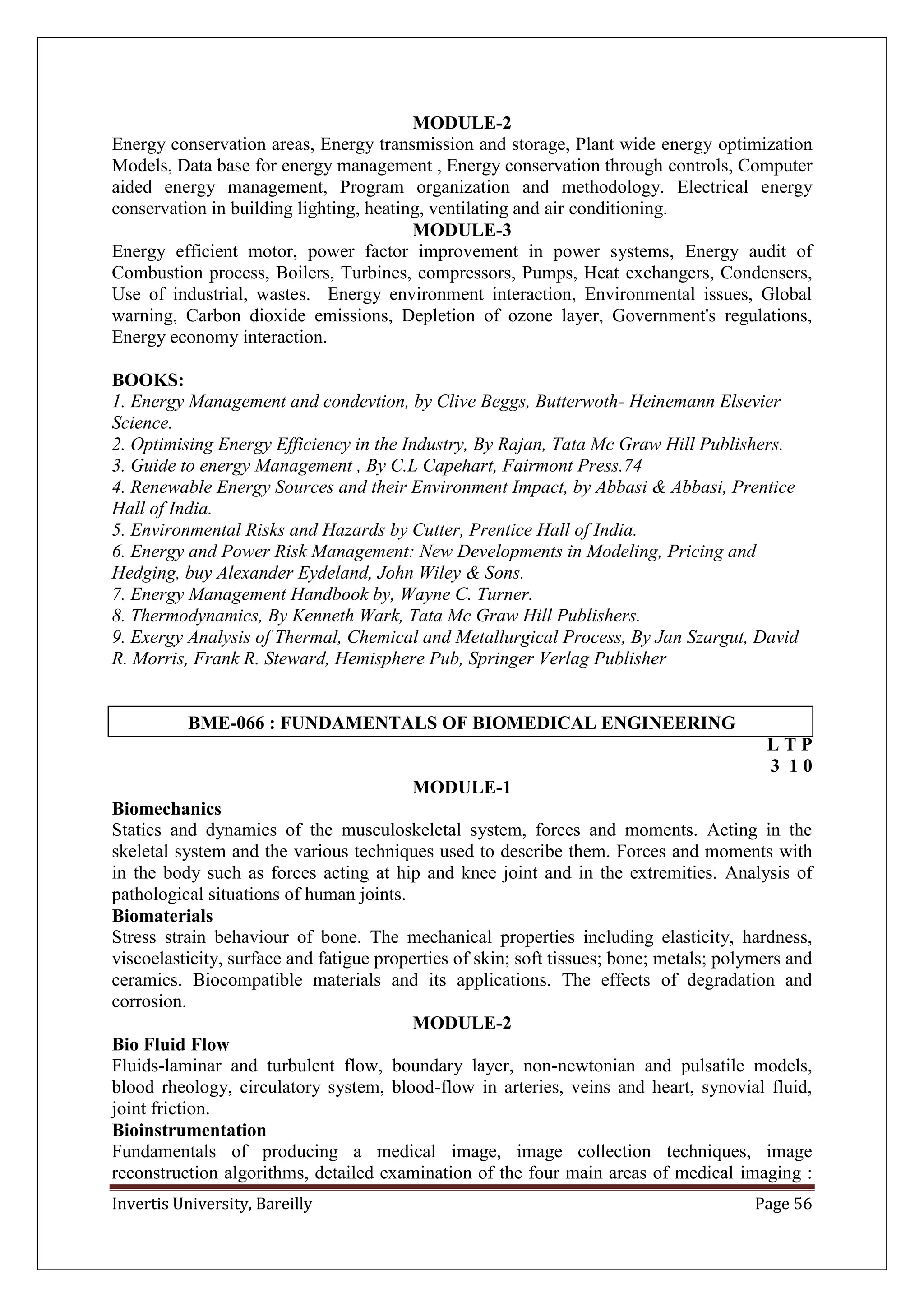 Invertis University, Bareilly Page 56
MODULE-2
Energy conservation areas, Energy transmission and storage, Plant wide energy optimization
Models, Data base for energy management , Energy conservation through controls, Computer
aided energy management, Program organization and methodology. Electrical energy
conservation in building lighting, heating, ventilating and air conditioning.
MODULE-3
Energy efficient motor, power factor improvement in power systems, Energy audit of
Combustion process, Boilers, Turbines, compressors, Pumps, Heat exchangers, Condensers,
Use of industrial, wastes. Energy environment interaction, Environmental issues, Global
warning, Carbon dioxide emissions, Depletion of ozone layer, Government's regulations,
Energy economy interaction.
BOOKS:
1. Energy Management and condevtion, by Clive Beggs, Butterwoth- Heinemann Elsevier
Science.
2. Optimising Energy Efficiency in the Industry, By Rajan, Tata Mc Graw Hill Publishers.
3. Guide to energy Management , By C.L Capehart, Fairmont Press.74
4. Renewable Energy Sources and their Environment Impact, by Abbasi & Abbasi, Prentice
Hall of India.
5. Environmental Risks and Hazards by Cutter, Prentice Hall of India.
6. Energy and Power Risk Management: New Developments in Modeling, Pricing and
Hedging, buy Alexander Eydeland, John Wiley & Sons.
7. Energy Management Handbook by, Wayne C. Turner.
8. Thermodynamics, By Kenneth Wark, Tata Mc Graw Hill Publishers.
9. Exergy Analysis of Thermal, Chemical and Metallurgical Process, By Jan Szargut, David
R. Morris, Frank R. Steward, Hemisphere Pub, Springer Verlag Publisher
BME-066 : FUNDAMENTALS OF BIOMEDICAL ENGINEERING
L T P
3 1 0
MODULE-1
Biomechanics
Statics and dynamics of the musculoskeletal system, forces and moments. Acting in the
skeletal system and the various techniques used to describe them. Forces and moments with
in the body such as forces acting at hip and knee joint and in the extremities. Analysis of
pathological situations of human joints.
Biomaterials
Stress strain behaviour of bone. The mechanical properties including elasticity, hardness,
viscoelasticity, surface and fatigue properties of skin; soft tissues; bone; metals; polymers and
ceramics. Biocompatible materials and its applications. The effects of degradation and
corrosion.
MODULE-2
Bio Fluid Flow
Fluids-laminar and turbulent flow, boundary layer, non-newtonian and pulsatile models,
blood rheology, circulatory system, blood-flow in arteries, veins and heart, synovial fluid,
joint friction.
Bioinstrumentation
Fundamentals of producing a medical image, image collection techniques, image
reconstruction algorithms, detailed examination of the four main areas of medical imaging :
 