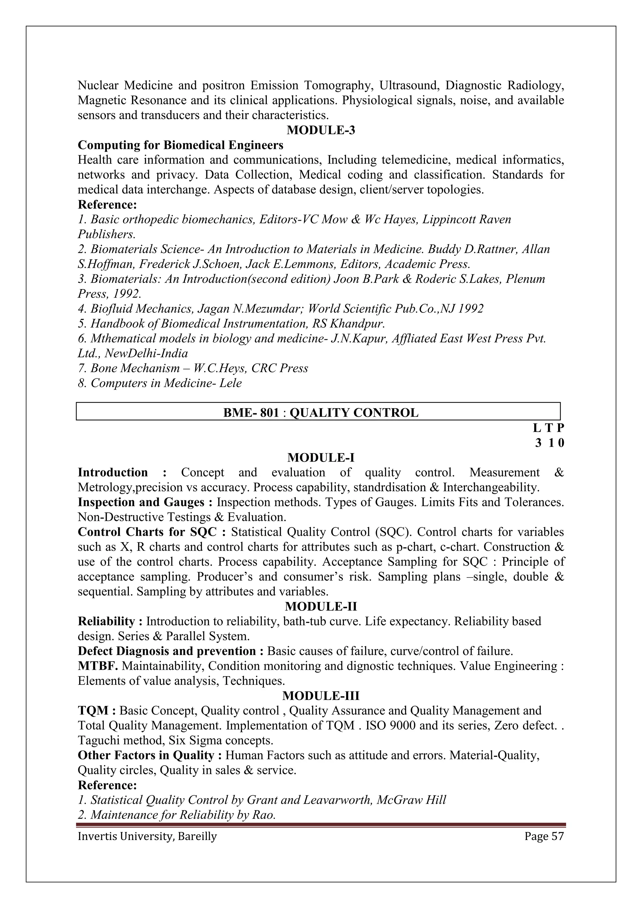 Invertis University, Bareilly Page 57
Nuclear Medicine and positron Emission Tomography, Ultrasound, Diagnostic Radiology,
Magnetic Resonance and its clinical applications. Physiological signals, noise, and available
sensors and transducers and their characteristics.
MODULE-3
Computing for Biomedical Engineers
Health care information and communications, Including telemedicine, medical informatics,
networks and privacy. Data Collection, Medical coding and classification. Standards for
medical data interchange. Aspects of database design, client/server topologies.
Reference:
1. Basic orthopedic biomechanics, Editors-VC Mow & Wc Hayes, Lippincott Raven
Publishers.
2. Biomaterials Science- An Introduction to Materials in Medicine. Buddy D.Rattner, Allan
S.Hoffman, Frederick J.Schoen, Jack E.Lemmons, Editors, Academic Press.
3. Biomaterials: An Introduction(second edition) Joon B.Park & Roderic S.Lakes, Plenum
Press, 1992.
4. Biofluid Mechanics, Jagan N.Mezumdar; World Scientific Pub.Co.,NJ 1992
5. Handbook of Biomedical Instrumentation, RS Khandpur.
6. Mthematical models in biology and medicine- J.N.Kapur, Affliated East West Press Pvt.
Ltd., NewDelhi-India
7. Bone Mechanism – W.C.Heys, CRC Press
8. Computers in Medicine- Lele
BME- 801 : QUALITY CONTROL
L T P
3 1 0
MODULE-I
Introduction : Concept and evaluation of quality control. Measurement &
Metrology,precision vs accuracy. Process capability, standrdisation & Interchangeability.
Inspection and Gauges : Inspection methods. Types of Gauges. Limits Fits and Tolerances.
Non-Destructive Testings & Evaluation.
Control Charts for SQC : Statistical Quality Control (SQC). Control charts for variables
such as X, R charts and control charts for attributes such as p-chart, c-chart. Construction &
use of the control charts. Process capability. Acceptance Sampling for SQC : Principle of
acceptance sampling. Producer’s and consumer’s risk. Sampling plans –single, double &
sequential. Sampling by attributes and variables.
MODULE-II
Reliability : Introduction to reliability, bath-tub curve. Life expectancy. Reliability based
design. Series & Parallel System.
Defect Diagnosis and prevention : Basic causes of failure, curve/control of failure.
MTBF. Maintainability, Condition monitoring and dignostic techniques. Value Engineering :
Elements of value analysis, Techniques.
MODULE-III
TQM : Basic Concept, Quality control , Quality Assurance and Quality Management and
Total Quality Management. Implementation of TQM . ISO 9000 and its series, Zero defect. .
Taguchi method, Six Sigma concepts.
Other Factors in Quality : Human Factors such as attitude and errors. Material-Quality,
Quality circles, Quality in sales & service.
Reference:
1. Statistical Quality Control by Grant and Leavarworth, McGraw Hill
2. Maintenance for Reliability by Rao.
 