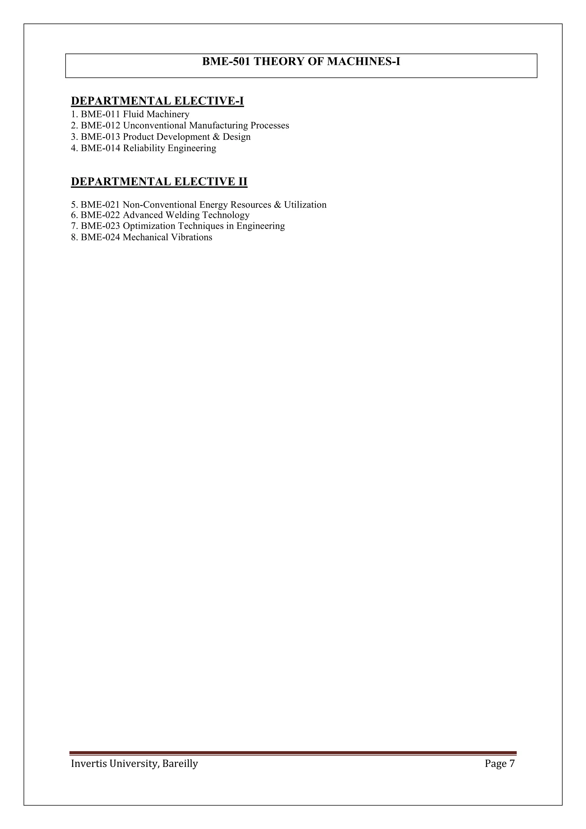 Invertis University, Bareilly Page 7
DEPARTMENTAL ELECTIVE-I
1. BME-011 Fluid Machinery
2. BME-012 Unconventional Manufacturing Processes
3. BME-013 Product Development & Design
4. BME-014 Reliability Engineering
DEPARTMENTAL ELECTIVE II
5. BME-021 Non-Conventional Energy Resources & Utilization
6. BME-022 Advanced Welding Technology
7. BME-023 Optimization Techniques in Engineering
8. BME-024 Mechanical Vibrations
BME-501 THEORY OF MACHINES-I
 