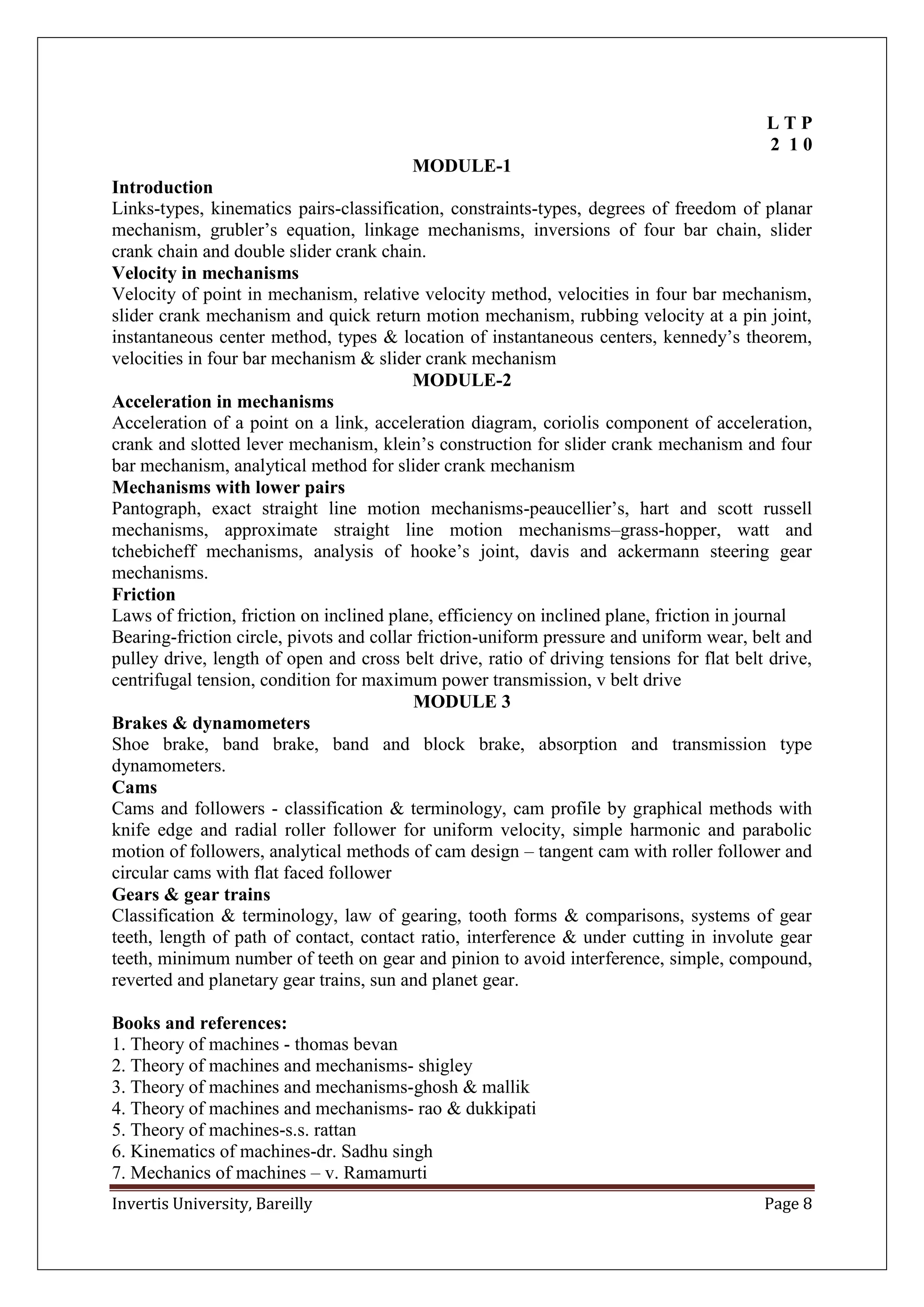 Invertis University, Bareilly Page 8
L T P
2 1 0
MODULE-1
Introduction
Links-types, kinematics pairs-classification, constraints-types, degrees of freedom of planar
mechanism, grubler’s equation, linkage mechanisms, inversions of four bar chain, slider
crank chain and double slider crank chain.
Velocity in mechanisms
Velocity of point in mechanism, relative velocity method, velocities in four bar mechanism,
slider crank mechanism and quick return motion mechanism, rubbing velocity at a pin joint,
instantaneous center method, types & location of instantaneous centers, kennedy’s theorem,
velocities in four bar mechanism & slider crank mechanism
MODULE-2
Acceleration in mechanisms
Acceleration of a point on a link, acceleration diagram, coriolis component of acceleration,
crank and slotted lever mechanism, klein’s construction for slider crank mechanism and four
bar mechanism, analytical method for slider crank mechanism
Mechanisms with lower pairs
Pantograph, exact straight line motion mechanisms-peaucellier’s, hart and scott russell
mechanisms, approximate straight line motion mechanisms–grass-hopper, watt and
tchebicheff mechanisms, analysis of hooke’s joint, davis and ackermann steering gear
mechanisms.
Friction
Laws of friction, friction on inclined plane, efficiency on inclined plane, friction in journal
Bearing-friction circle, pivots and collar friction-uniform pressure and uniform wear, belt and
pulley drive, length of open and cross belt drive, ratio of driving tensions for flat belt drive,
centrifugal tension, condition for maximum power transmission, v belt drive
MODULE 3
Brakes & dynamometers
Shoe brake, band brake, band and block brake, absorption and transmission type
dynamometers.
Cams
Cams and followers - classification & terminology, cam profile by graphical methods with
knife edge and radial roller follower for uniform velocity, simple harmonic and parabolic
motion of followers, analytical methods of cam design – tangent cam with roller follower and
circular cams with flat faced follower
Gears & gear trains
Classification & terminology, law of gearing, tooth forms & comparisons, systems of gear
teeth, length of path of contact, contact ratio, interference & under cutting in involute gear
teeth, minimum number of teeth on gear and pinion to avoid interference, simple, compound,
reverted and planetary gear trains, sun and planet gear.
Books and references:
1. Theory of machines - thomas bevan
2. Theory of machines and mechanisms- shigley
3. Theory of machines and mechanisms-ghosh & mallik
4. Theory of machines and mechanisms- rao & dukkipati
5. Theory of machines-s.s. rattan
6. Kinematics of machines-dr. Sadhu singh
7. Mechanics of machines – v. Ramamurti
 