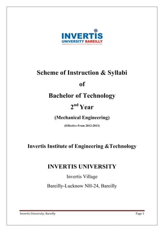 Invertis University, Bareilly Page 1
Scheme of Instruction & Syllabi
of
Bachelor of Technology
2nd
Year
(Mechanical Engineering)
(Effective From 2012-2013)
Invertis Institute of Engineering &Technology
INVERTIS UNIVERSITY
Invertis Village
Bareilly-Lucknow NH-24, Bareilly
 