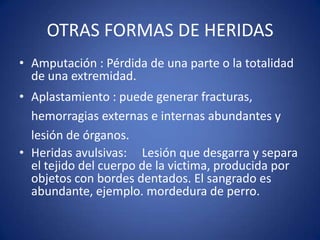 OTRAS FORMAS DE HERIDASAmputación : Pérdida de una parte o la totalidad de una extremidad. Aplastamiento : puede generar fracturas, hemorragias externas e internas abundantes y lesión de órganos. Heridas avulsivas:     Lesión que desgarra y separa el tejido del cuerpo de la victima, producida por objetos con bordes dentados. El sangrado es abundante, ejemplo. mordedura de perro. 