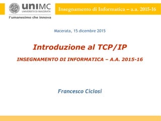 Insegnamento di Informatica – a.a. 2015-16
Introduzione al TCP/IP
INSEGNAMENTO DI INFORMATICA – A.A. 2015-16
Francesco Ciclosi
Macerata, 15 dicembre 2015
 