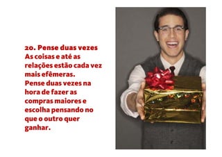 20. Pense duas vezes
As coisas e até as
relações estão cada vez
mais efêmeras.
Pense duas vezes na
hora de fazer as
compras maiores e
escolha pensando no
que o outro quer
ganhar.
 