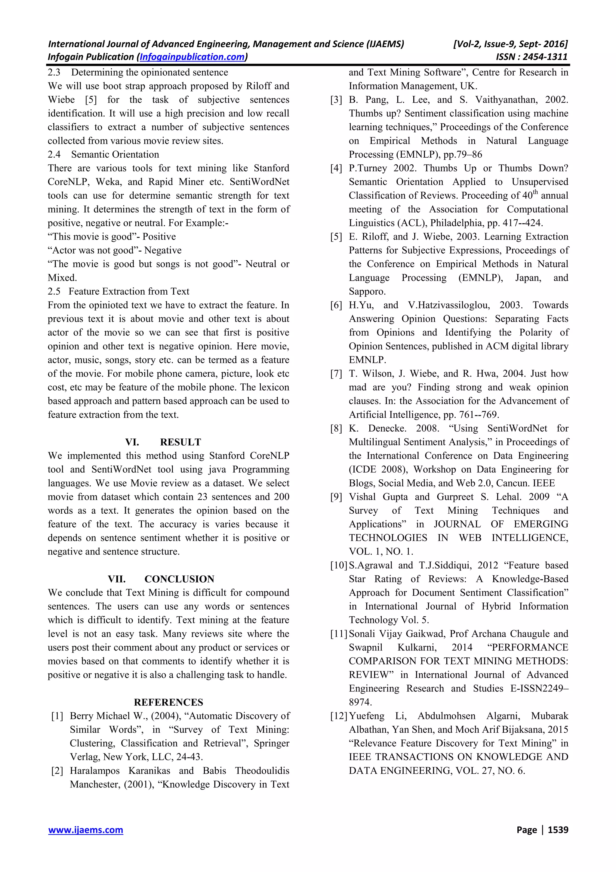 International Journal of Advanced Engineering, Management and Science (IJAEMS) [Vol-2, Issue-9, Sept- 2016] Infogain Publication (Infogainpublication.com) ISSN : 2454-1311 www.ijaems.com Page | 1539 2.3 Determining the opinionated sentence We will use boot strap approach proposed by Riloff and Wiebe [5] for the task of subjective sentences identification. It will use a high precision and low recall classifiers to extract a number of subjective sentences collected from various movie review sites. 2.4 Semantic Orientation There are various tools for text mining like Stanford CoreNLP, Weka, and Rapid Miner etc. SentiWordNet tools can use for determine semantic strength for text mining. It determines the strength of text in the form of positive, negative or neutral. For Example:- “This movie is good”- Positive “Actor was not good”- Negative “The movie is good but songs is not good”- Neutral or Mixed. 2.5 Feature Extraction from Text From the opinioted text we have to extract the feature. In previous text it is about movie and other text is about actor of the movie so we can see that first is positive opinion and other text is negative opinion. Here movie, actor, music, songs, story etc. can be termed as a feature of the movie. For mobile phone camera, picture, look etc cost, etc may be feature of the mobile phone. The lexicon based approach and pattern based approach can be used to feature extraction from the text. VI. RESULT We implemented this method using Stanford CoreNLP tool and SentiWordNet tool using java Programming languages. We use Movie review as a dataset. We select movie from dataset which contain 23 sentences and 200 words as a text. It generates the opinion based on the feature of the text. The accuracy is varies because it depends on sentence sentiment whether it is positive or negative and sentence structure. VII. CONCLUSION We conclude that Text Mining is difficult for compound sentences. The users can use any words or sentences which is difficult to identify. Text mining at the feature level is not an easy task. Many reviews site where the users post their comment about any product or services or movies based on that comments to identify whether it is positive or negative it is also a challenging task to handle. REFERENCES [1] Berry Michael W., (2004), “Automatic Discovery of Similar Words”, in “Survey of Text Mining: Clustering, Classification and Retrieval”, Springer Verlag, New York, LLC, 24-43. [2] Haralampos Karanikas and Babis Theodoulidis Manchester, (2001), “Knowledge Discovery in Text and Text Mining Software”, Centre for Research in Information Management, UK. [3] B. Pang, L. Lee, and S. Vaithyanathan, 2002. Thumbs up? Sentiment classification using machine learning techniques,” Proceedings of the Conference on Empirical Methods in Natural Language Processing (EMNLP), pp.79–86 [4] P.Turney 2002. Thumbs Up or Thumbs Down? Semantic Orientation Applied to Unsupervised Classification of Reviews. Proceeding of 40th annual meeting of the Association for Computational Linguistics (ACL), Philadelphia, pp. 417--424. [5] E. Riloff, and J. Wiebe, 2003. Learning Extraction Patterns for Subjective Expressions, Proceedings of the Conference on Empirical Methods in Natural Language Processing (EMNLP), Japan, and Sapporo. [6] H.Yu, and V.Hatzivassiloglou, 2003. Towards Answering Opinion Questions: Separating Facts from Opinions and Identifying the Polarity of Opinion Sentences, published in ACM digital library EMNLP. [7] T. Wilson, J. Wiebe, and R. Hwa, 2004. Just how mad are you? Finding strong and weak opinion clauses. In: the Association for the Advancement of Artificial Intelligence, pp. 761--769. [8] K. Denecke. 2008. “Using SentiWordNet for Multilingual Sentiment Analysis,” in Proceedings of the International Conference on Data Engineering (ICDE 2008), Workshop on Data Engineering for Blogs, Social Media, and Web 2.0, Cancun. IEEE [9] Vishal Gupta and Gurpreet S. Lehal. 2009 “A Survey of Text Mining Techniques and Applications” in JOURNAL OF EMERGING TECHNOLOGIES IN WEB INTELLIGENCE, VOL. 1, NO. 1. [10]S.Agrawal and T.J.Siddiqui, 2012 “Feature based Star Rating of Reviews: A Knowledge-Based Approach for Document Sentiment Classification” in International Journal of Hybrid Information Technology Vol. 5. [11]Sonali Vijay Gaikwad, Prof Archana Chaugule and Swapnil Kulkarni, 2014 “PERFORMANCE COMPARISON FOR TEXT MINING METHODS: REVIEW” in International Journal of Advanced Engineering Research and Studies E-ISSN2249– 8974. [12]Yuefeng Li, Abdulmohsen Algarni, Mubarak Albathan, Yan Shen, and Moch Arif Bijaksana, 2015 “Relevance Feature Discovery for Text Mining” in IEEE TRANSACTIONS ON KNOWLEDGE AND DATA ENGINEERING, VOL. 27, NO. 6. 