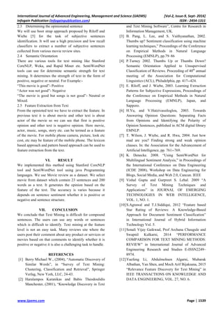 International Journal of Advanced Engineering, Management and Science (IJAEMS) [Vol-2, Issue-9, Sept- 2016]
Infogain Publication (Infogainpublication.com) ISSN : 2454-1311
www.ijaems.com Page | 1539
2.3 Determining the opinionated sentence
We will use boot strap approach proposed by Riloff and
Wiebe [5] for the task of subjective sentences
identification. It will use a high precision and low recall
classifiers to extract a number of subjective sentences
collected from various movie review sites.
2.4 Semantic Orientation
There are various tools for text mining like Stanford
CoreNLP, Weka, and Rapid Miner etc. SentiWordNet
tools can use for determine semantic strength for text
mining. It determines the strength of text in the form of
positive, negative or neutral. For Example:-
“This movie is good”- Positive
“Actor was not good”- Negative
“The movie is good but songs is not good”- Neutral or
Mixed.
2.5 Feature Extraction from Text
From the opinioted text we have to extract the feature. In
previous text it is about movie and other text is about
actor of the movie so we can see that first is positive
opinion and other text is negative opinion. Here movie,
actor, music, songs, story etc. can be termed as a feature
of the movie. For mobile phone camera, picture, look etc
cost, etc may be feature of the mobile phone. The lexicon
based approach and pattern based approach can be used to
feature extraction from the text.
VI. RESULT
We implemented this method using Stanford CoreNLP
tool and SentiWordNet tool using java Programming
languages. We use Movie review as a dataset. We select
movie from dataset which contain 23 sentences and 200
words as a text. It generates the opinion based on the
feature of the text. The accuracy is varies because it
depends on sentence sentiment whether it is positive or
negative and sentence structure.
VII. CONCLUSION
We conclude that Text Mining is difficult for compound
sentences. The users can use any words or sentences
which is difficult to identify. Text mining at the feature
level is not an easy task. Many reviews site where the
users post their comment about any product or services or
movies based on that comments to identify whether it is
positive or negative it is also a challenging task to handle.
REFERENCES
[1] Berry Michael W., (2004), “Automatic Discovery of
Similar Words”, in “Survey of Text Mining:
Clustering, Classification and Retrieval”, Springer
Verlag, New York, LLC, 24-43.
[2] Haralampos Karanikas and Babis Theodoulidis
Manchester, (2001), “Knowledge Discovery in Text
and Text Mining Software”, Centre for Research in
Information Management, UK.
[3] B. Pang, L. Lee, and S. Vaithyanathan, 2002.
Thumbs up? Sentiment classification using machine
learning techniques,” Proceedings of the Conference
on Empirical Methods in Natural Language
Processing (EMNLP), pp.79–86
[4] P.Turney 2002. Thumbs Up or Thumbs Down?
Semantic Orientation Applied to Unsupervised
Classification of Reviews. Proceeding of 40th
annual
meeting of the Association for Computational
Linguistics (ACL), Philadelphia, pp. 417--424.
[5] E. Riloff, and J. Wiebe, 2003. Learning Extraction
Patterns for Subjective Expressions, Proceedings of
the Conference on Empirical Methods in Natural
Language Processing (EMNLP), Japan, and
Sapporo.
[6] H.Yu, and V.Hatzivassiloglou, 2003. Towards
Answering Opinion Questions: Separating Facts
from Opinions and Identifying the Polarity of
Opinion Sentences, published in ACM digital library
EMNLP.
[7] T. Wilson, J. Wiebe, and R. Hwa, 2004. Just how
mad are you? Finding strong and weak opinion
clauses. In: the Association for the Advancement of
Artificial Intelligence, pp. 761--769.
[8] K. Denecke. 2008. “Using SentiWordNet for
Multilingual Sentiment Analysis,” in Proceedings of
the International Conference on Data Engineering
(ICDE 2008), Workshop on Data Engineering for
Blogs, Social Media, and Web 2.0, Cancun. IEEE
[9] Vishal Gupta and Gurpreet S. Lehal. 2009 “A
Survey of Text Mining Techniques and
Applications” in JOURNAL OF EMERGING
TECHNOLOGIES IN WEB INTELLIGENCE,
VOL. 1, NO. 1.
[10]S.Agrawal and T.J.Siddiqui, 2012 “Feature based
Star Rating of Reviews: A Knowledge-Based
Approach for Document Sentiment Classification”
in International Journal of Hybrid Information
Technology Vol. 5.
[11]Sonali Vijay Gaikwad, Prof Archana Chaugule and
Swapnil Kulkarni, 2014 “PERFORMANCE
COMPARISON FOR TEXT MINING METHODS:
REVIEW” in International Journal of Advanced
Engineering Research and Studies E-ISSN2249–
8974.
[12]Yuefeng Li, Abdulmohsen Algarni, Mubarak
Albathan, Yan Shen, and Moch Arif Bijaksana, 2015
“Relevance Feature Discovery for Text Mining” in
IEEE TRANSACTIONS ON KNOWLEDGE AND
DATA ENGINEERING, VOL. 27, NO. 6.
 