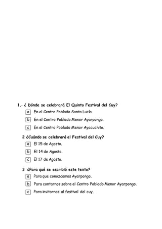 1.- ¿ Dónde se celebrará El Quinto Festival del Cuy?
a En el Centro Poblado Santa Lucía.
b En el Centro Poblado Menor Ayarpongo.
c En el Centro Poblado Menor Ayacuchito.
2 ¿Cuándo se celebrará el Festival del Cuy?
a El 15 de Agosto.
b El 14 de Agosto.
c El 17 de Agosto.
3 ¿Para qué se escribió este texto?
a Para que conozcamos Ayarpongo.
b Para contarnos sobre el Centro Poblado Menor Ayarpongo.
c Para invitarnos al festival del cuy.
 
