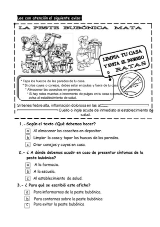 Lee con atención el siguiente aviso:
* Tapa los huecos de las paredes de tu casa.
* Si crías cuyes o conejos, debes estar en jaulas y fuera de tu casa.
* Almacenar las cosechas en graneros.
* Si hay ratas muertas o incremento de pulgas en tu casa o comunidad,
avisa al establecimiento de salud.
Si tienes fiebre alta, inflamación dolorosaen las axilas,
Cuello o ingle acude de inmediato al establecimiento de
salud.
1.- Según el texto ¿Qué debemos hacer?
a Al almacenar las cosechas en depositar.
b Limpiar la casa y tapar los huecos de las paredes.
c Criar conejos y cuyes en casa.
2.- ¿ A dónde debemos acudir en caso de presentar síntomas de la
peste bubónica?
a A la farmacia.
b A la escuela.
c Al establecimiento de salud.
3.- ¿ Para qué se escribió este afiche?
a Para informarnos de la peste bubónica.
b Para contarnos sobre la peste bubónica
c Para evitar la peste bubónica
 