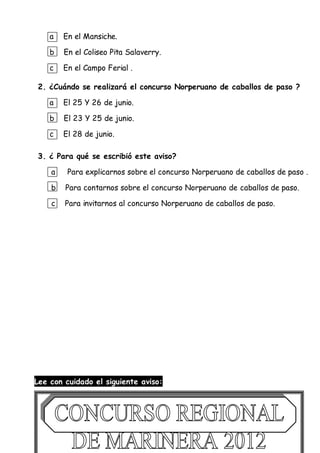 a En el Mansiche.
b En el Coliseo Pita Salaverry.
c En el Campo Ferial .
2. ¿Cuándo se realizará el concurso Norperuano de caballos de paso ?
a El 25 Y 26 de junio.
b El 23 Y 25 de junio.
c El 28 de junio.
3. ¿ Para qué se escribió este aviso?
a Para explicarnos sobre el concurso Norperuano de caballos de paso .
b Para contarnos sobre el concurso Norperuano de caballos de paso.
c Para invitarnos al concurso Norperuano de caballos de paso.
Lee con cuidado el siguiente aviso:
 