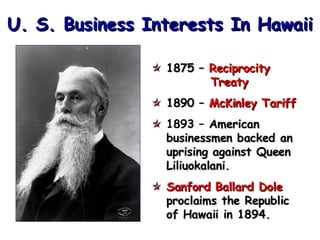 U. S. Business Interests In Hawaii 1875 –  Reciprocity    Treaty 1890 –  McKinley Tariff 1893 –   American businessmen backed an uprising against Queen  Liliuokalani. Sanford Ballard Dole   proclaims the Republic  of Hawaii in 1894. 
