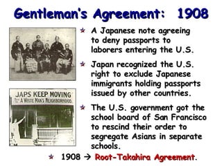 Gentleman’s Agreement:  1908 A Japanese note agreeing  to deny passports to laborers entering the U.S. Japan recognized the U.S. right to exclude Japanese immigrants holding passports issued by other countries. The U.S. government got the school board of San Francisco  to rescind their order to segregate Asians in separate schools. 1908     Root-Takahira Agreement . 
