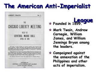 The American Anti-Imperialist    League Founded in 1899. Mark Twain, Andrew  Carnegie, William James, and William Jennings Bryan among the leaders. Campaigned against the annexation of the Philippines and other acts of imperialism. 