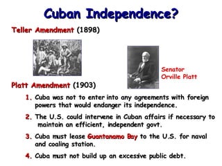 Teller Amendment  (1898) Platt Amendment  (1903) Cuba was not to enter into any agreements with foreign powers that would endanger its independence. The U.S. could intervene in Cuban affairs if necessary to  maintain an efficient, independent govt. Cuba must lease  Guantanamo Bay  to the U.S. for naval and coaling station. Cuba must not build up an excessive public debt. Cuban Independence? Senator  Orville Platt 