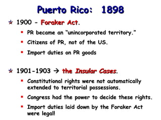 Puerto Rico:  1898 1900 -  Foraker Act . PR became an “unincorporated territory.” Citizens of PR, not of the US. Import duties on PR goods 1901-1903     the  Insular Cases . Constitutional rights were not automatically extended to territorial possessions. Congress had the power to decide these rights. Import duties laid down by the Foraker Act were legal! 
