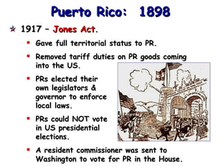 Puerto Rico:  1898 1917 –  Jones Act . Gave full territorial status to PR. Removed tariff duties on PR goods coming into the US. PRs elected their own legislators & governor to enforce local laws. PRs could NOT vote in US presidential elections. A resident commissioner was sent to Washington to vote for PR in the House. 