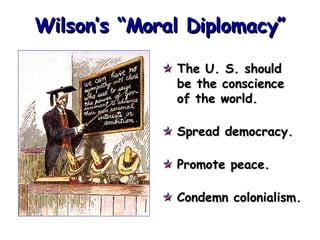 Wilson’s “Moral Diplomacy” The U. S. should be the conscience of the world. Spread democracy. Promote peace. Condemn colonialism. 