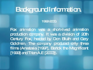 Background Information. 1992-2000. Fox animation was a short-lived animation production company. It was a division of 20th Century Fox, headed by Don Bluth and Gary Goldman. The company produced only three films (Anastasia [1997], Bartok the Magnificent [1999] and Titan A.E [2000]).  