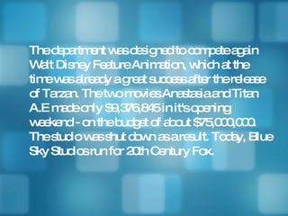 The department was designed to compete again Walt Disney Feature Animation, which at the time was already a great success after the release of Tarzan. The two movies Anastasia and Titan A.E made only $9,376,845 in it's opening weekend - on the budget of about $75,000,000. The studio was shut down as a result. Today, Blue Sky Studios run for 20th Century Fox. 