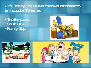 20th Century Fox Television now runs three long-term popular TV series. The Simpsons. South Park. Family Guy. 