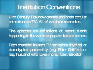 Institution Conventions 20th Century Fox now creates and hosts popular animations on TV. All of which are comedies. The episodes are reflections of recent events happening in the world or popular tabloid rumors.  Each character in each TV series has a typical or stereotypical personality (e.g. Peter Griffin is a lazy husband, who loves money, beer, sex.etc)  
