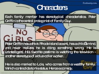 Characters Peter Griffin has a thick Rhode Island accent, has a child’s mind, and never realizes he is doing something wrong. He is unintelligent. His favorite pastime is watching the television - another stereotype of a blue-collar worker. He is also married to Lois, who comes from a wealthy family. Which contradicts to his status. Hence a comedy. Each family member has stereotypical characteristics. Peter Griffin is the central protagonist of Family Guy. 