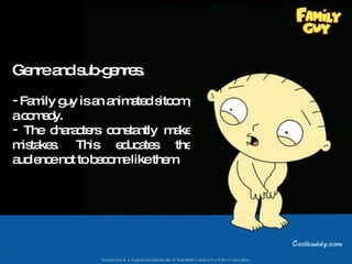 Genre and sub-genres. Family guy is an animated sitcom, a comedy. The characters constantly make mistakes. This educates the audience not to become like them. 