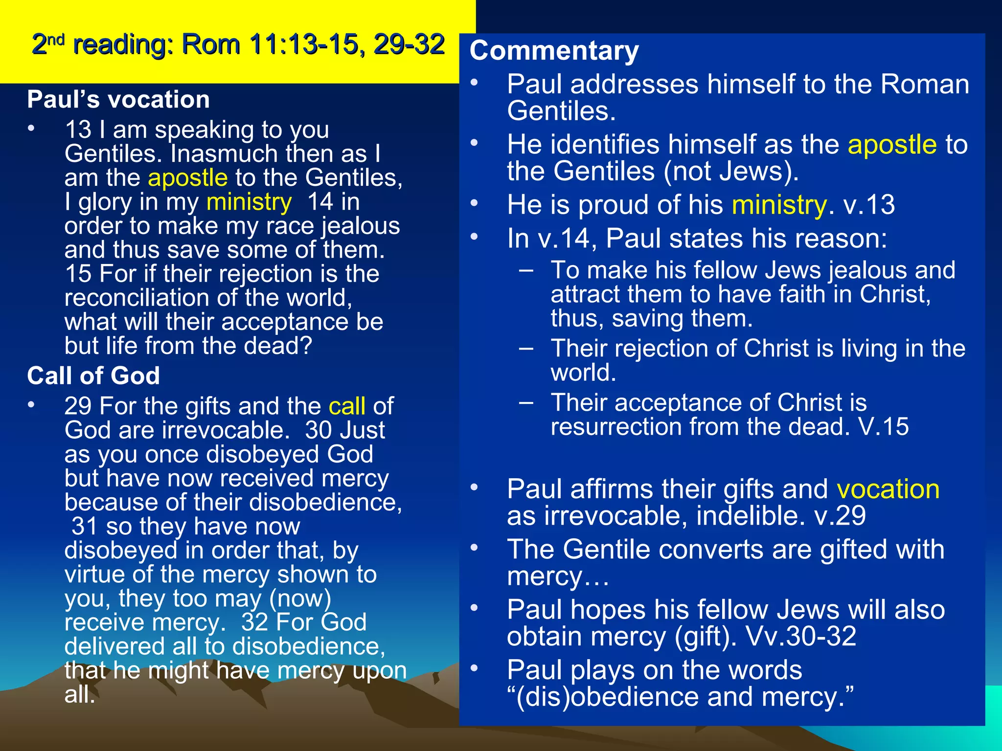 2 nd  reading: Rom 11:13-15, 29-32 Paul’s vocation 13 I am speaking to you Gentiles. Inasmuch then as I am the  apostle  to the Gentiles, I glory in my  ministry   14 in order to make my race jealous and thus save some of them.  15 For if their rejection is the reconciliation of the world, what will their acceptance be but life from the dead?  Call of God 29 For the gifts and the  call  of God are irrevocable.  30 Just as you once disobeyed God but have now received mercy because of their disobedience,  31 so they have now disobeyed in order that, by virtue of the mercy shown to you, they too may (now) receive mercy.  32 For God delivered all to disobedience, that he might have mercy upon all.  Commentary Paul addresses himself to the Roman Gentiles. He identifies himself as the  apostle  to the Gentiles (not Jews). He is proud of his  ministry . v.13 In v.14, Paul states his reason: To make his fellow Jews jealous and attract them to have faith in Christ, thus, saving them. Their rejection of Christ is living in the world. Their acceptance of Christ is resurrection from the dead. V.15 Paul affirms their gifts and  vocation  as irrevocable, indelible. v.29 The Gentile converts are gifted with mercy… Paul hopes his fellow Jews will also obtain mercy (gift). Vv.30-32 Paul plays on the words “(dis)obedience and mercy.” 