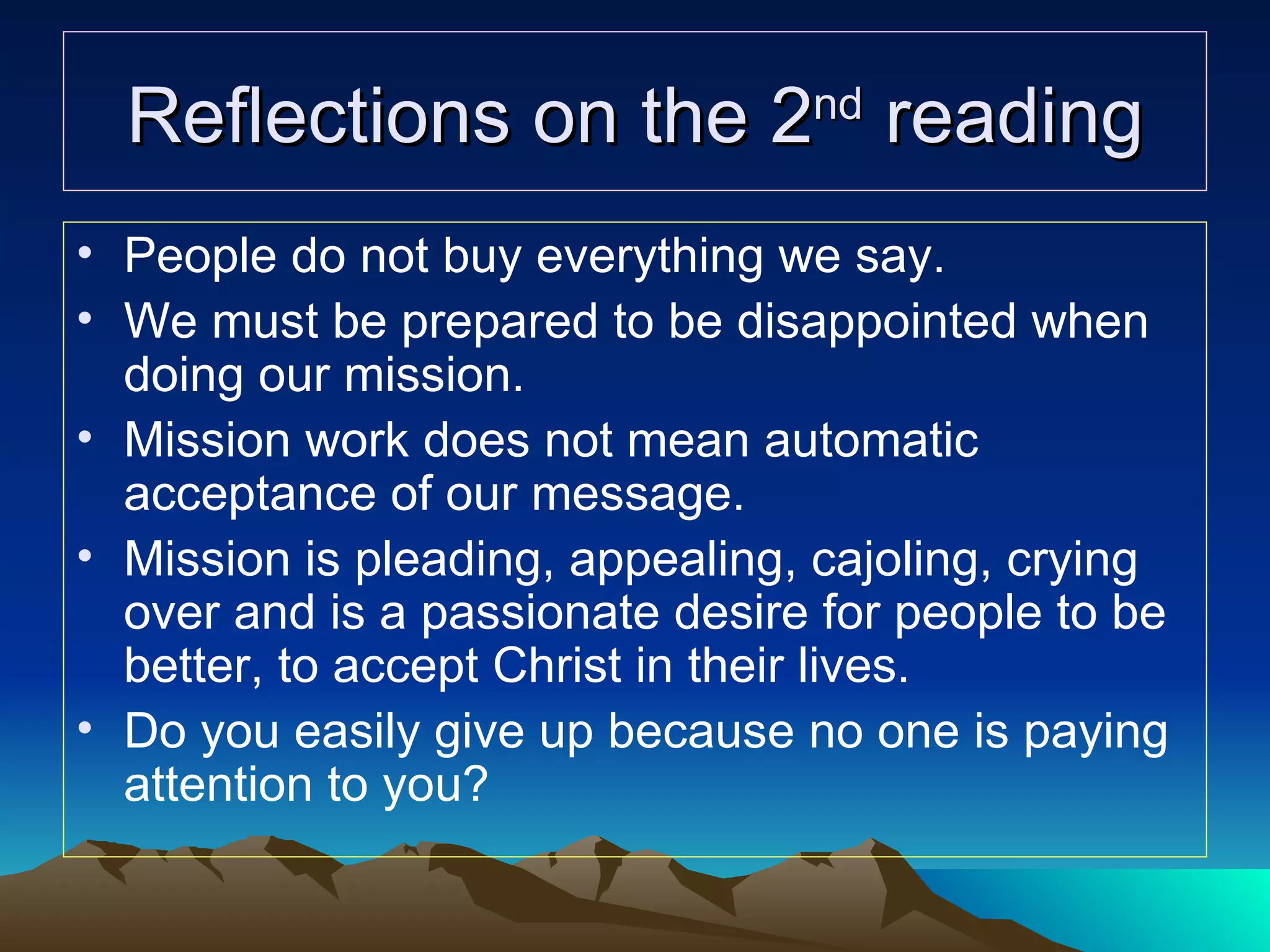 Reflections on the 2 nd  reading People do not buy everything we say. We must be prepared to be disappointed when doing our mission. Mission work does not mean automatic acceptance of our message. Mission is pleading, appealing, cajoling, crying over and is a passionate desire for people to be better, to accept Christ in their lives. Do you easily give up because no one is paying attention to you? 