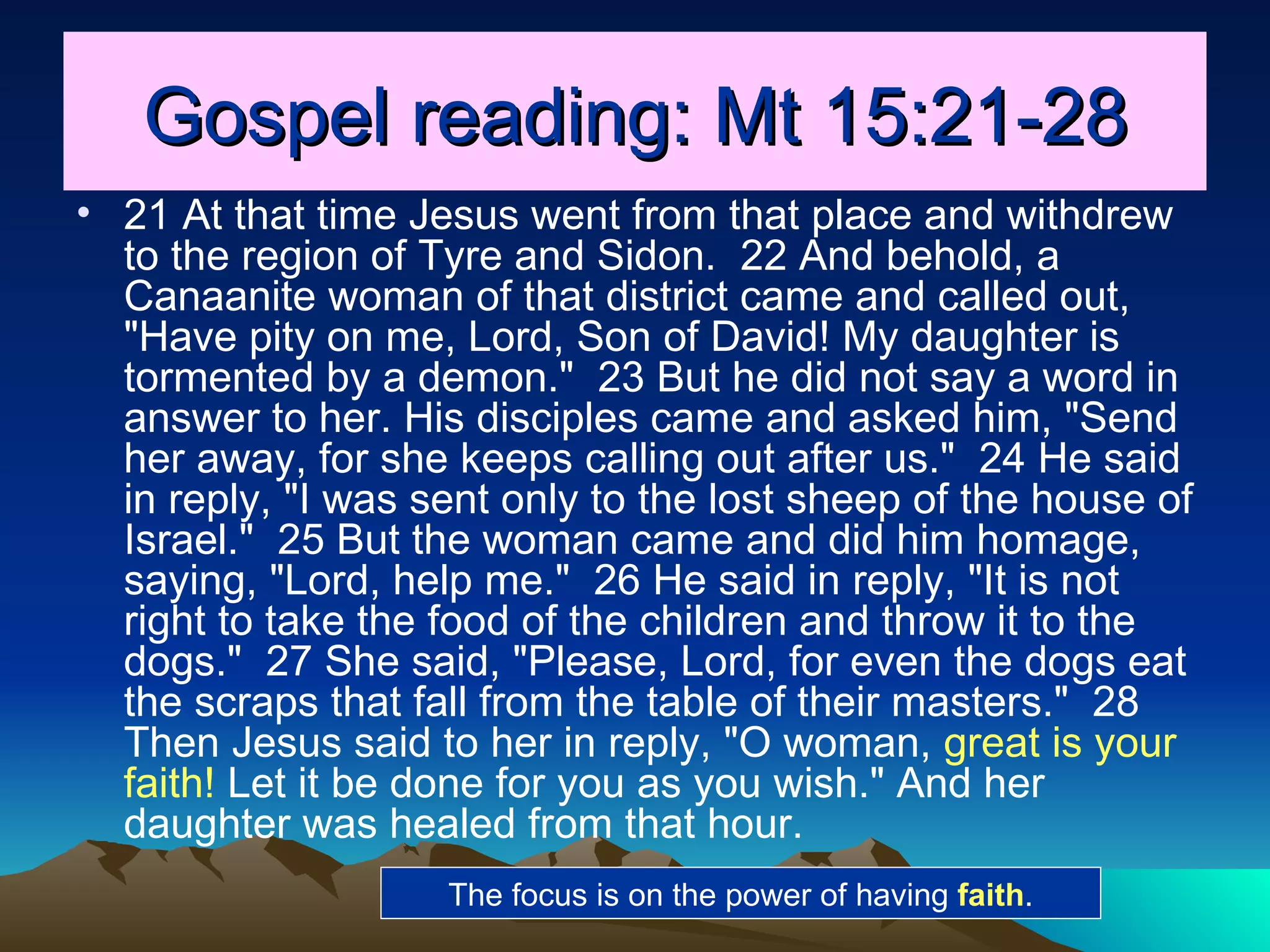 Gospel reading: Mt 15:21-28 21 At that time Jesus went from that place and withdrew to the region of Tyre and Sidon.  22 And behold, a Canaanite woman of that district came and called out, "Have pity on me, Lord, Son of David! My daughter is tormented by a demon."  23 But he did not say a word in answer to her. His disciples came and asked him, "Send her away, for she keeps calling out after us."  24 He said in reply, "I was sent only to the lost sheep of the house of Israel."  25 But the woman came and did him homage, saying, "Lord, help me."  26 He said in reply, "It is not right to take the food of the children and throw it to the dogs."  27 She said, "Please, Lord, for even the dogs eat the scraps that fall from the table of their masters."  28 Then Jesus said to her in reply, "O woman,  great is your faith!  Let it be done for you as you wish." And her daughter was healed from that hour.  The focus is on the power of having  faith . 