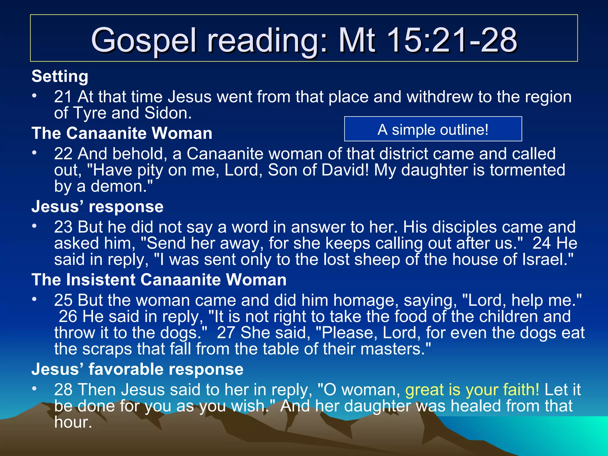 Gospel reading: Mt 15:21-28 Setting 21 At that time Jesus went from that place and withdrew to the region of Tyre and Sidon.  The Canaanite Woman 22 And behold, a Canaanite woman of that district came and called out, "Have pity on me, Lord, Son of David! My daughter is tormented by a demon."  Jesus’ response 23 But he did not say a word in answer to her. His disciples came and asked him, "Send her away, for she keeps calling out after us."  24 He said in reply, "I was sent only to the lost sheep of the house of Israel."  The Insistent Canaanite Woman 25 But the woman came and did him homage, saying, "Lord, help me."  26 He said in reply, "It is not right to take the food of the children and throw it to the dogs."  27 She said, "Please, Lord, for even the dogs eat the scraps that fall from the table of their masters."  Jesus’ favorable response 28 Then Jesus said to her in reply, "O woman,  great is your faith!  Let it be done for you as you wish." And her daughter was healed from that hour.  A simple outline! 