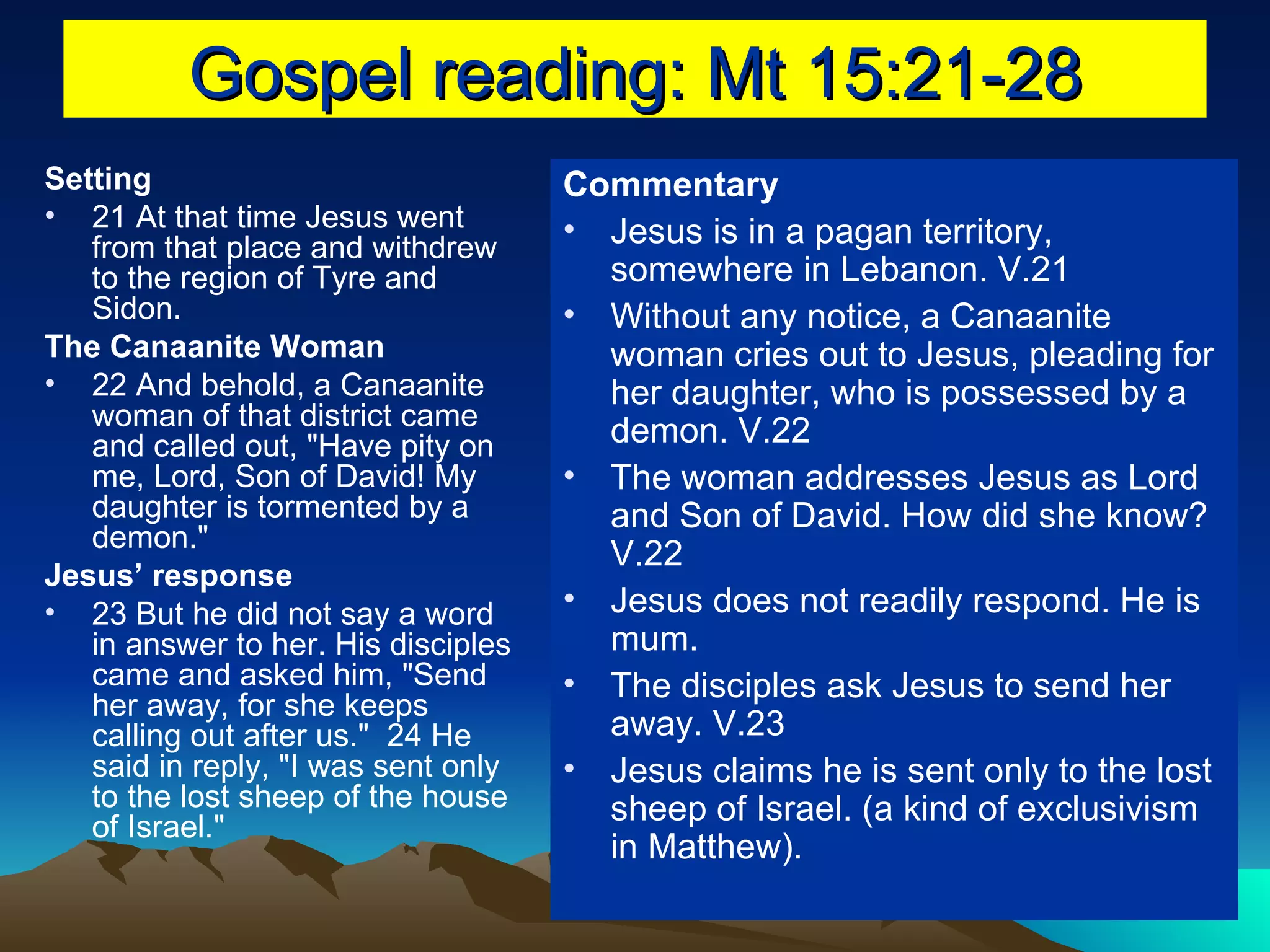 Gospel reading: Mt 15:21-28 Setting 21 At that time Jesus went from that place and withdrew to the region of Tyre and Sidon.  The Canaanite Woman 22 And behold, a Canaanite woman of that district came and called out, "Have pity on me, Lord, Son of David! My daughter is tormented by a demon."  Jesus’ response 23 But he did not say a word in answer to her. His disciples came and asked him, "Send her away, for she keeps calling out after us."  24 He said in reply, "I was sent only to the lost sheep of the house of Israel."  Commentary Jesus is in a pagan territory, somewhere in Lebanon. V.21 Without any notice, a Canaanite woman cries out to Jesus, pleading for her daughter, who is possessed by a demon. V.22 The woman addresses Jesus as Lord and Son of David. How did she know? V.22 Jesus does not readily respond. He is mum. The disciples ask Jesus to send her away. V.23 Jesus claims he is sent only to the lost sheep of Israel. (a kind of exclusivism in Matthew). 