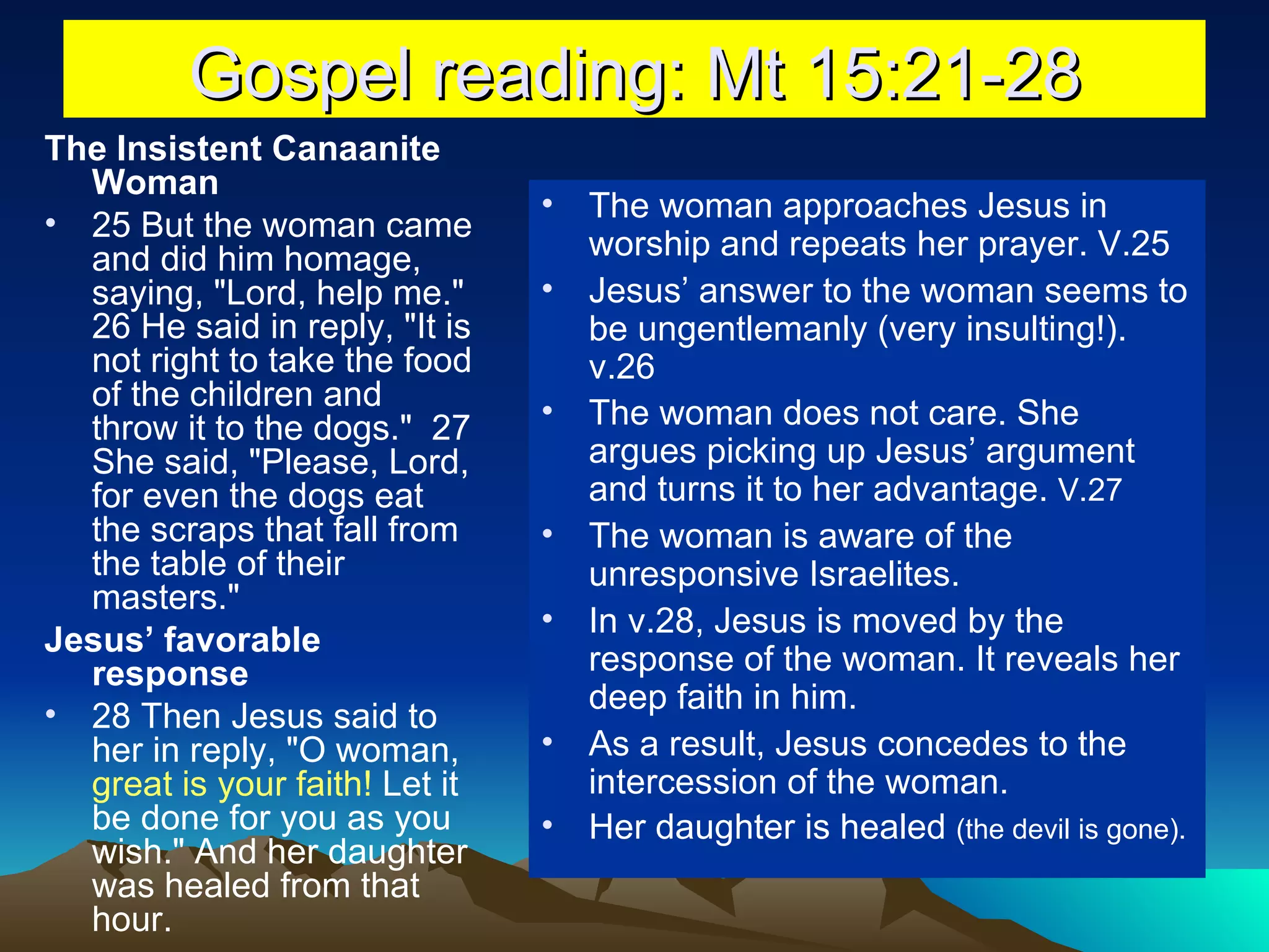Gospel reading: Mt 15:21-28 The Insistent Canaanite Woman 25 But the woman came and did him homage, saying, "Lord, help me."  26 He said in reply, "It is not right to take the food of the children and throw it to the dogs."  27 She said, "Please, Lord, for even the dogs eat the scraps that fall from the table of their masters."  Jesus’ favorable response 28 Then Jesus said to her in reply, "O woman,  great is your faith!  Let it be done for you as you wish." And her daughter was healed from that hour.  The woman approaches Jesus in worship and repeats her prayer. V.25 Jesus’ answer to the woman seems to be ungentlemanly (very insulting!). v.26 The woman does not care. She argues picking up Jesus’ argument and turns it to her advantage.  V.27 The woman is aware of the unresponsive Israelites. In v.28, Jesus is moved by the response of the woman. It reveals her deep faith in him. As a result, Jesus concedes to the intercession of the woman. Her daughter is healed  (the devil is gone).  