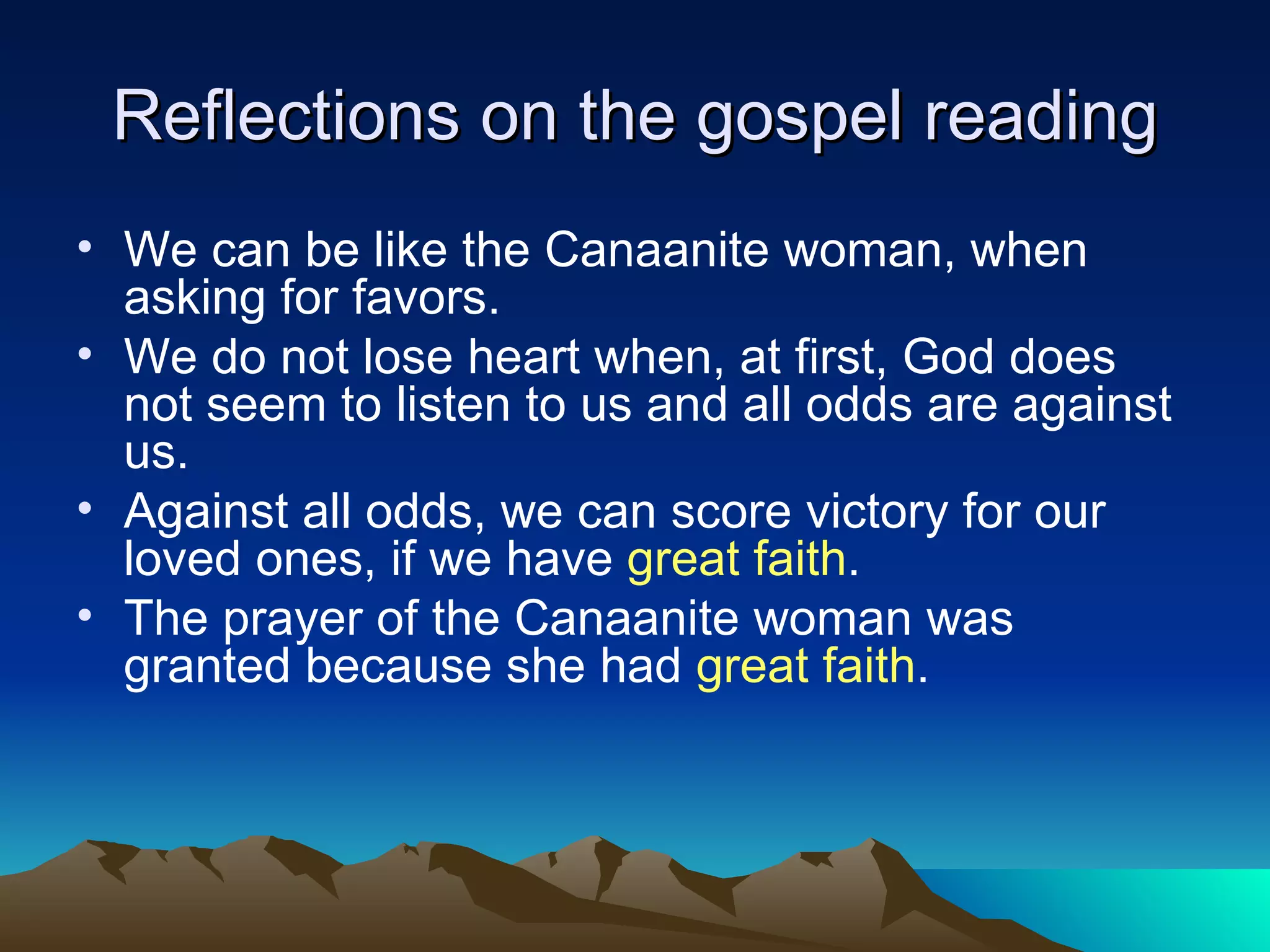 Reflections on the gospel reading We can be like the Canaanite woman, when asking for favors. We do not lose heart when, at first, God does not seem to listen to us and all odds are against us. Against all odds, we can score victory for our loved ones, if we have  great faith . The prayer of the Canaanite woman was granted because she had  great faith . 