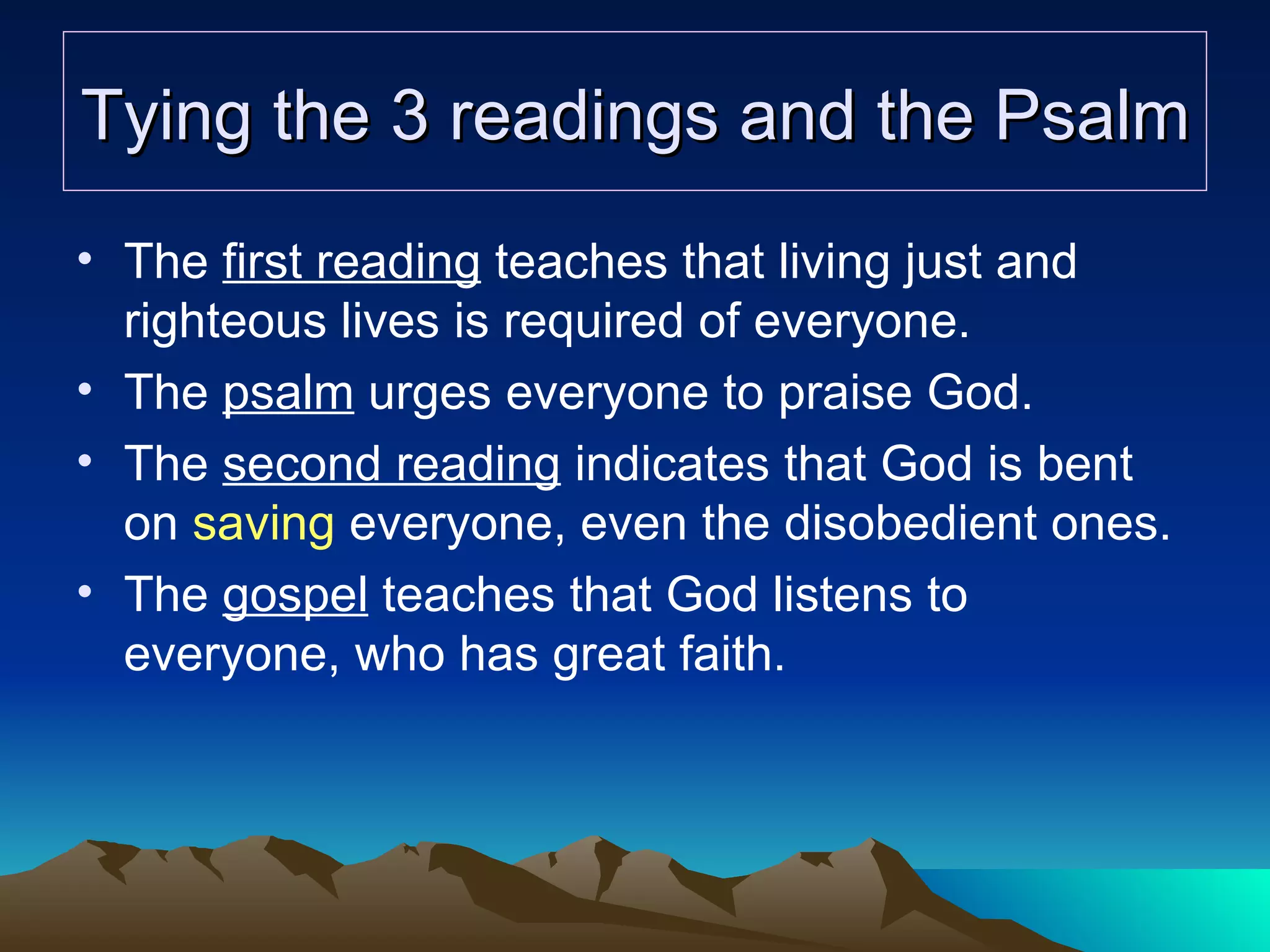 Tying the 3 readings and the Psalm The  first reading  teaches that living just and righteous lives is required of everyone. The  psalm  urges everyone to praise God. The  second reading  indicates that God is bent on  saving  everyone, even the disobedient ones. The  gospel  teaches that God listens to everyone, who has great faith. 