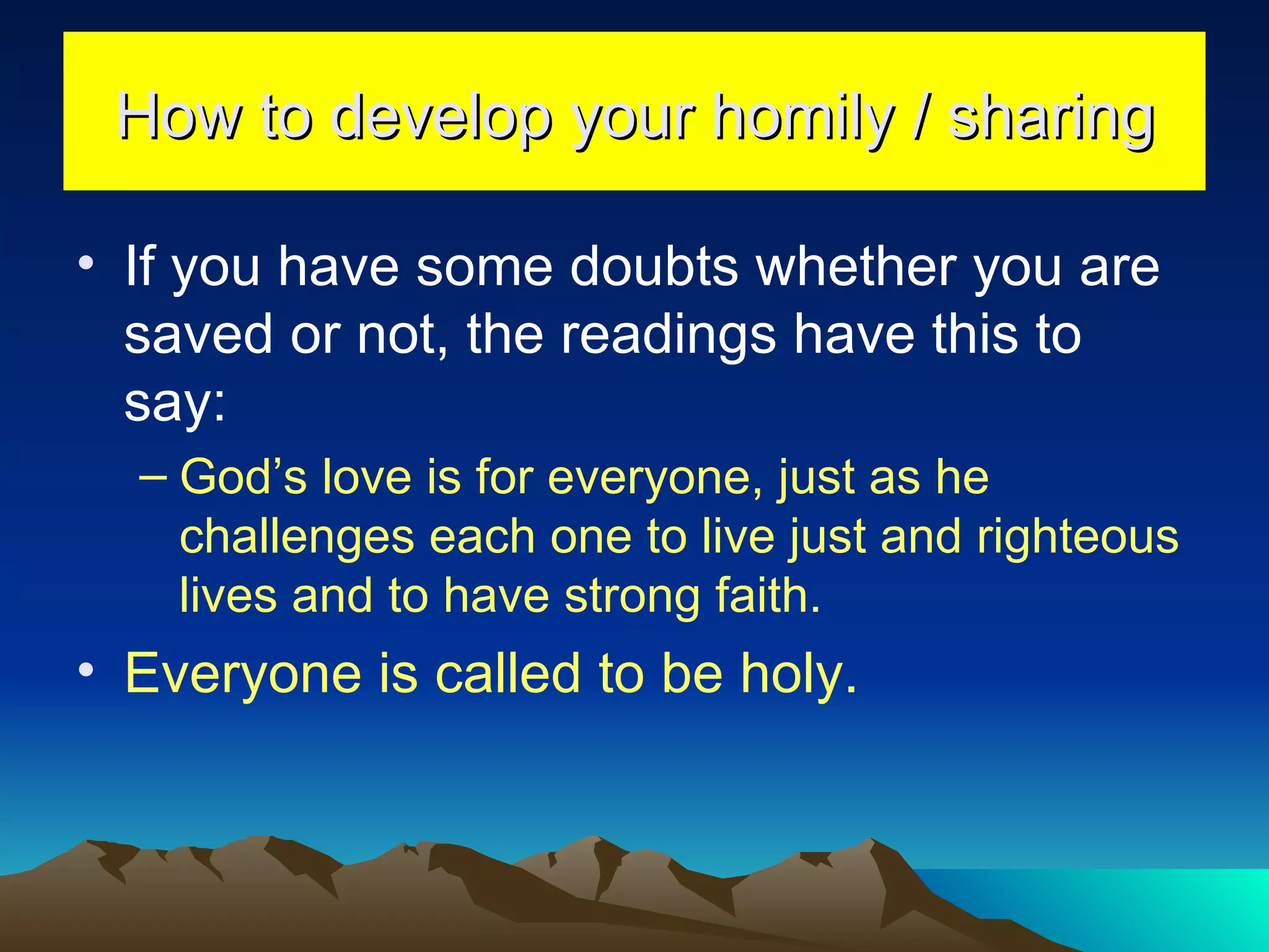 How to develop your homily / sharing If you have some doubts whether you are saved or not, the readings have this to say: God’s love is for everyone, just as he challenges each one to live just and righteous lives and to have strong faith. Everyone is called to be holy. 