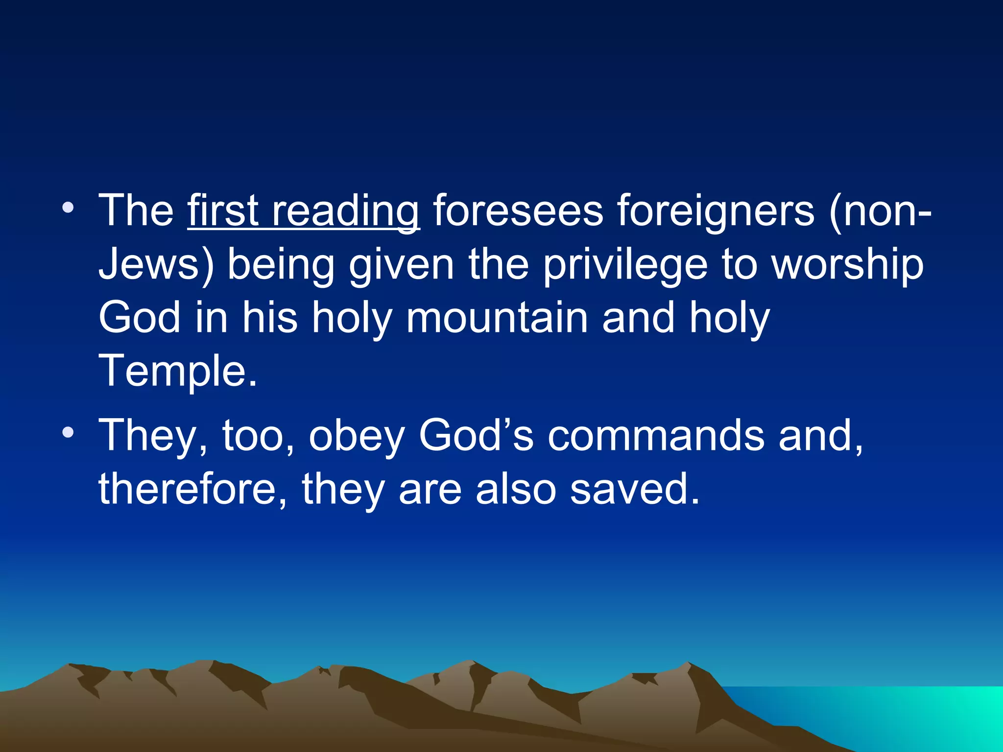 The  first reading  foresees foreigners (non-Jews) being given the privilege to worship God in his holy mountain and holy Temple. They, too, obey God’s commands and, therefore, they are also saved. 