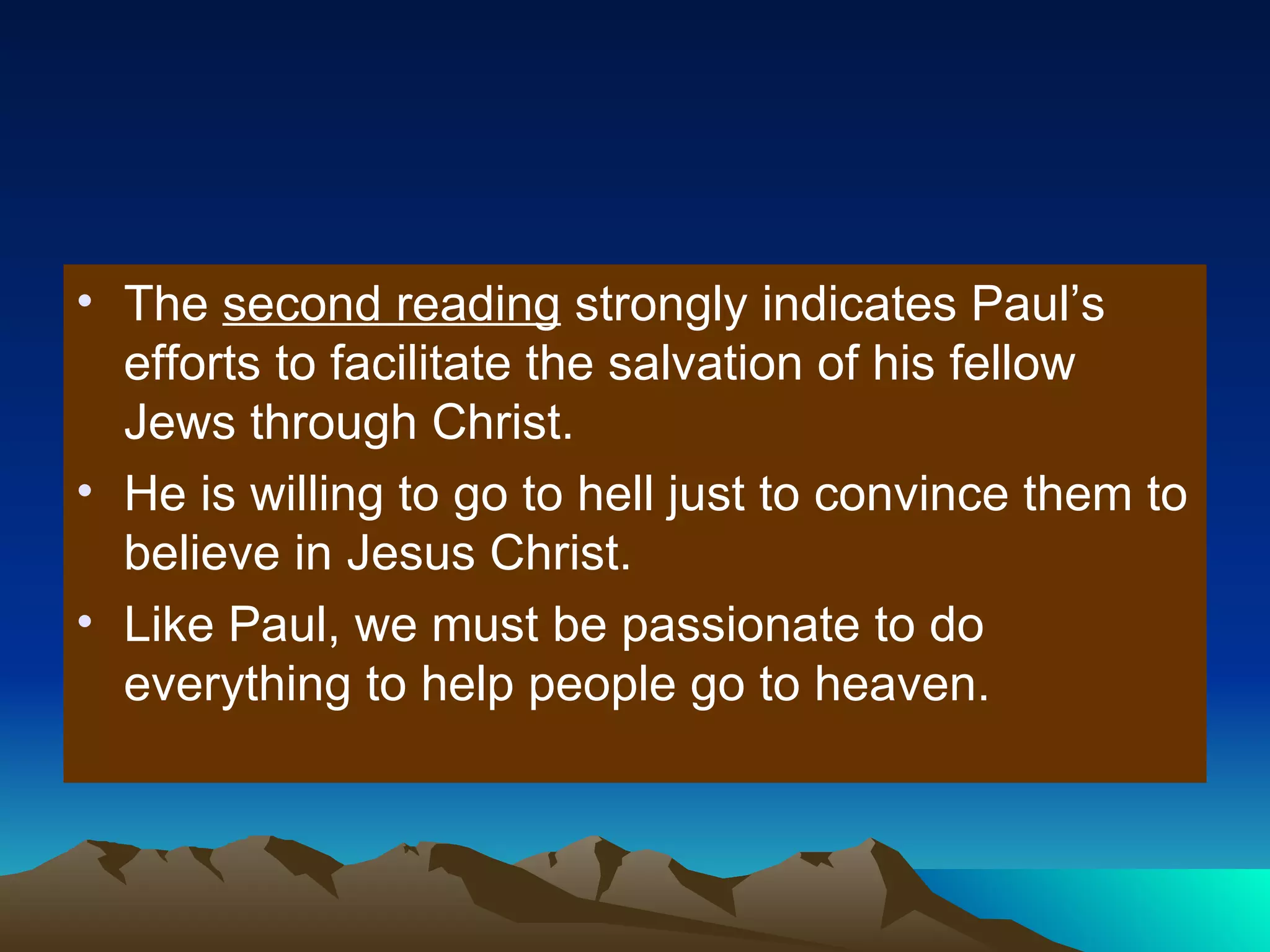 The  second reading  strongly indicates Paul’s efforts to facilitate the salvation of his fellow Jews through Christ. He is willing to go to hell just to convince them to believe in Jesus Christ. Like Paul, we must be passionate to do everything to help people go to heaven. 