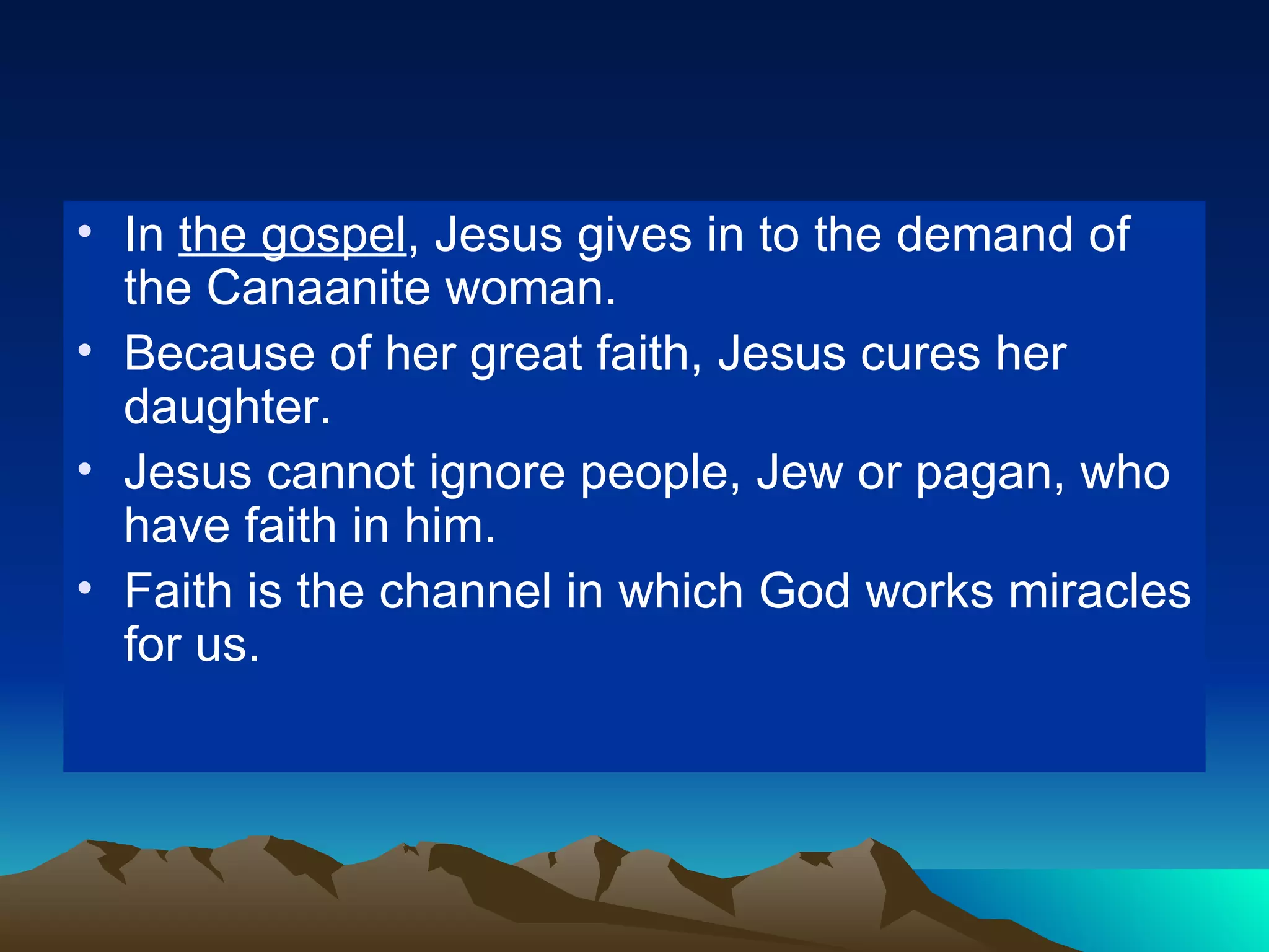 In  the gospel , Jesus gives in to the demand of the Canaanite woman. Because of her great faith, Jesus cures her daughter. Jesus cannot ignore people, Jew or pagan, who have faith in him. Faith is the channel in which God works miracles for us. 