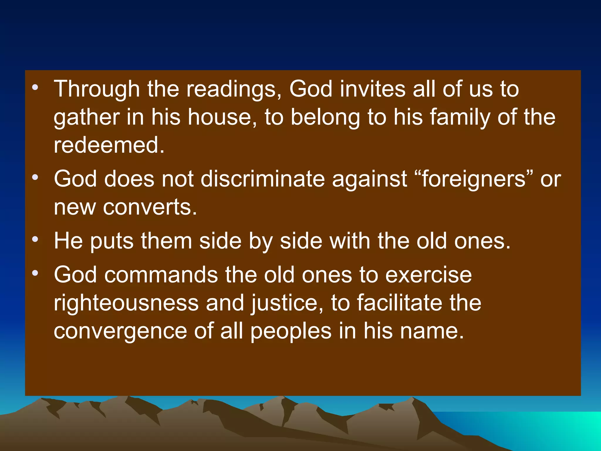 Through the readings, God invites all of us to gather in his house, to belong to his family of the redeemed. God does not discriminate against “foreigners” or new converts. He puts them side by side with the old ones. God commands the old ones to exercise righteousness and justice, to facilitate the convergence of all peoples in his name. 