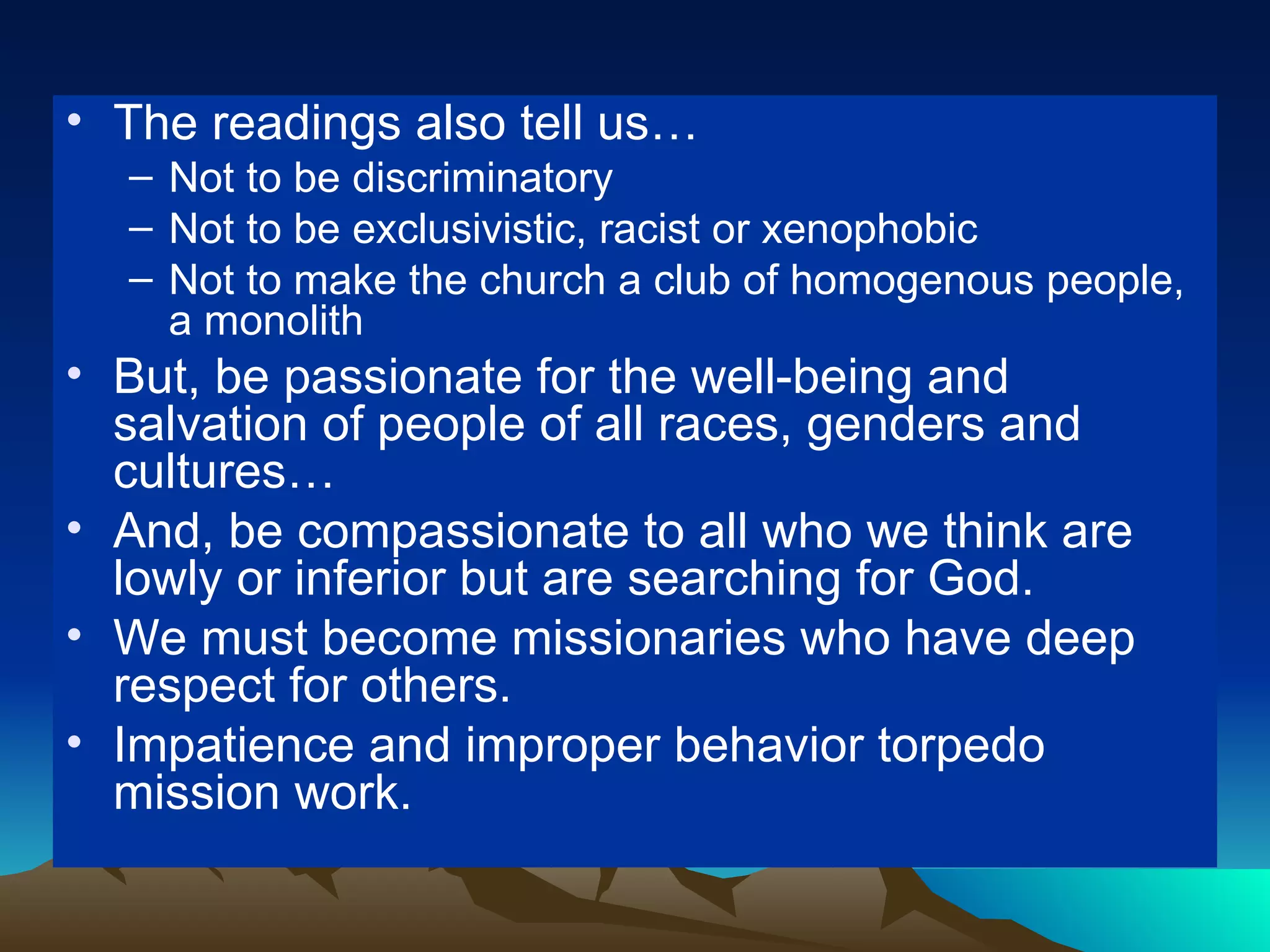 The readings also tell us… Not to be discriminatory Not to be exclusivistic, racist or xenophobic Not to make the church a club of homogenous people, a monolith But, be passionate for the well-being and salvation of people of all races, genders and cultures… And, be compassionate to all who we think are lowly or inferior but are searching for God. We must become missionaries who have deep respect for others. Impatience and improper behavior torpedo mission work. 