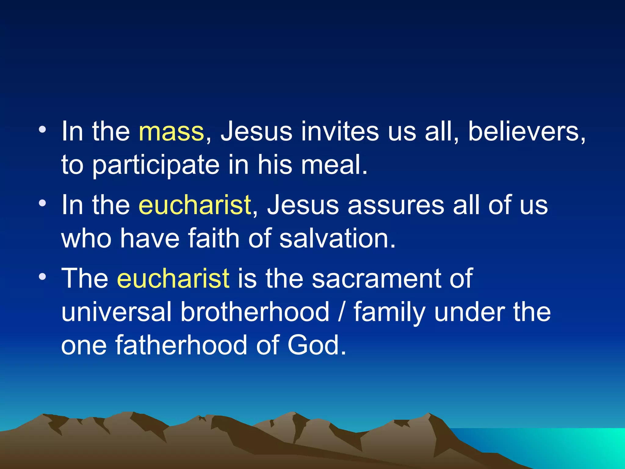 In the  mass , Jesus invites us all, believers, to participate in his meal. In the  eucharist , Jesus assures all of us who have faith of salvation. The  eucharist  is the sacrament of universal brotherhood / family under the one fatherhood of God. 